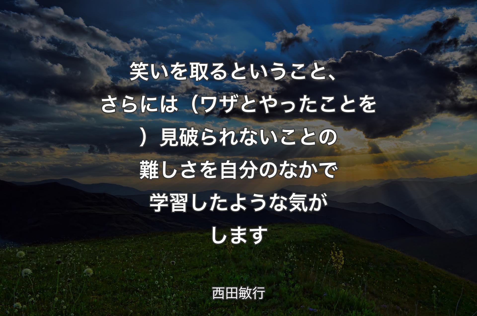 笑いを取るということ、さらには（ワザとやったことを）見破られないことの難しさを自分のなかで学習したような気がします - 西田敏行