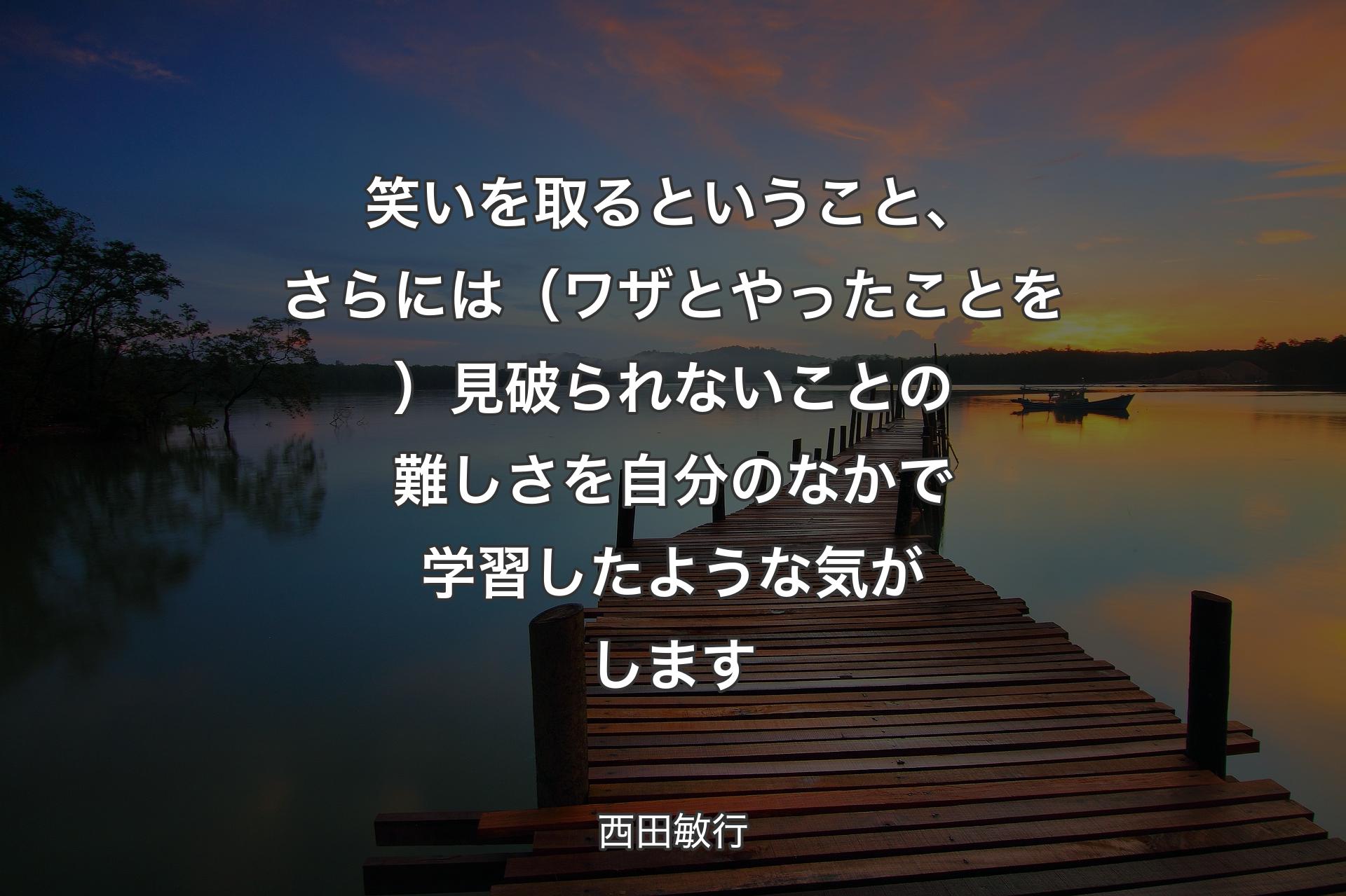 笑いを取るということ、さらには（ワザとやったことを）見破られないことの難しさを自分のなかで学習したような気がします - 西田敏行