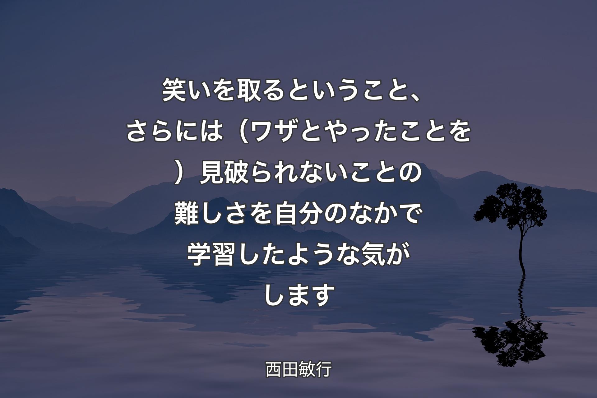 【背景4】笑いを取るということ、さらには（ワザとやったことを）見破られないことの難しさを自分のなかで学習したような気がします - 西田敏行