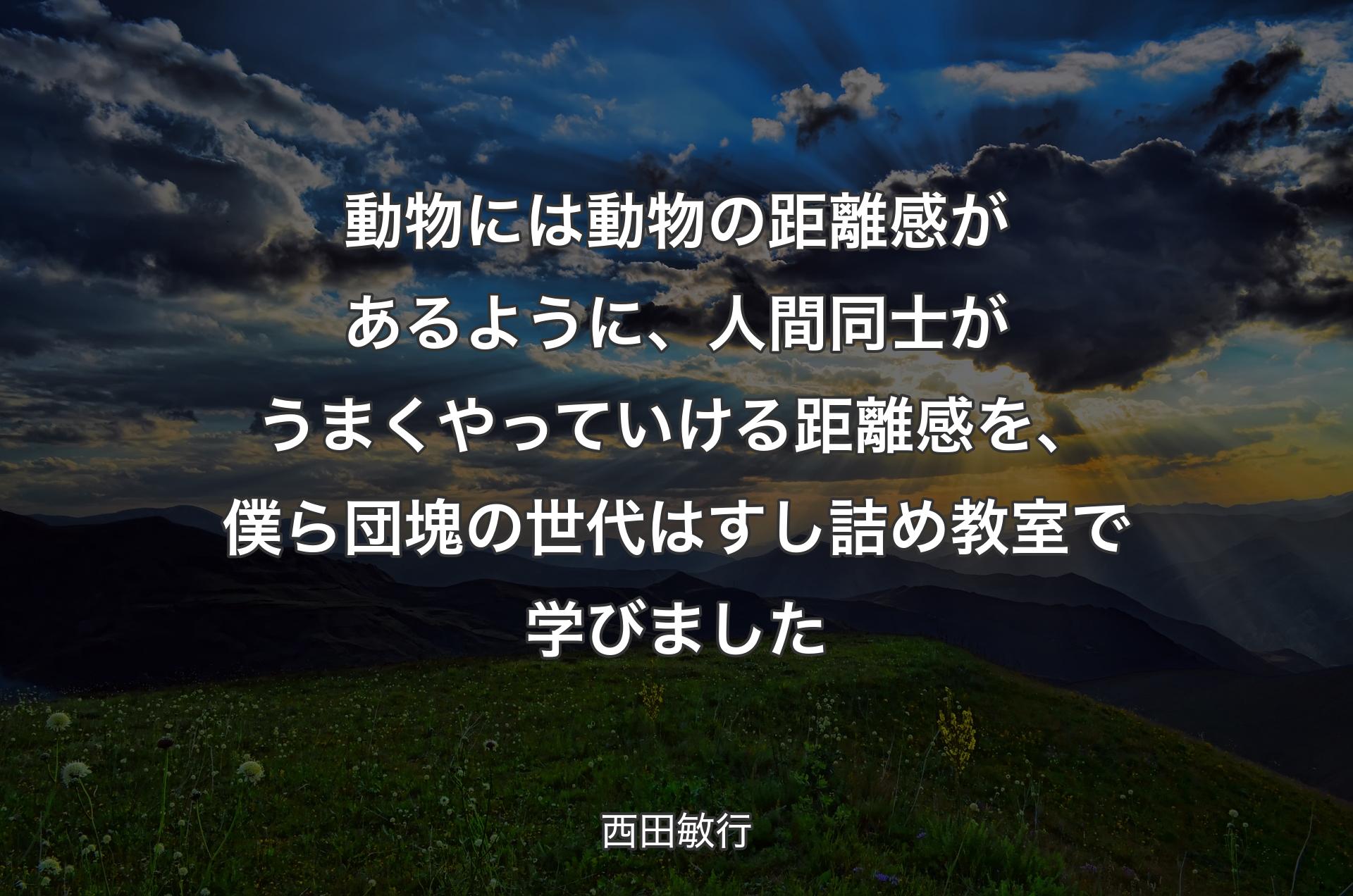 動物には動物の距離感があるように、人間同士がうまくやっていける距離感を、僕ら団塊の世代はすし詰め教室で学びました - 西田敏行