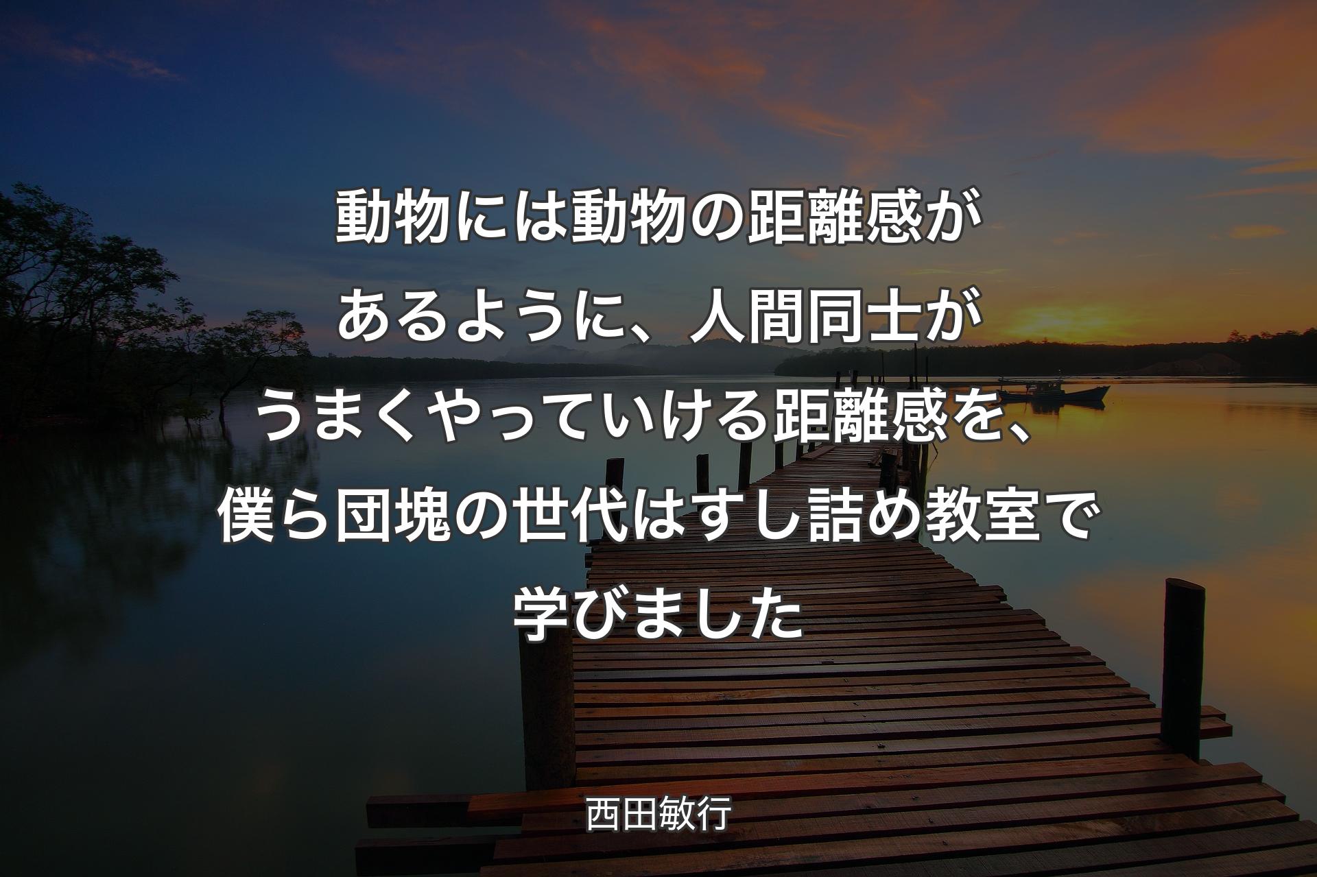 動物には動物の距離感があるように、人間同士がうまくやっていける距離感を、僕ら団塊の世代はすし詰め教室で学びました - 西田敏行