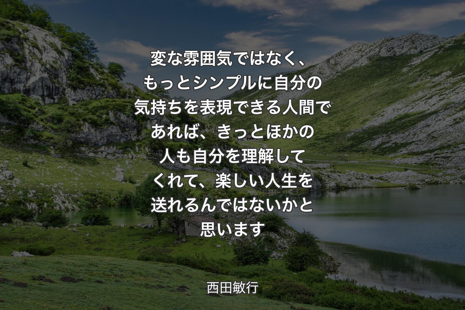 【背景1】変な雰囲気ではなく、もっとシンプルに自分の気持ちを表現できる人間であれば、きっとほかの人も自分を理解してくれて、楽しい人生を送れるんではないかと思います - 西田敏行