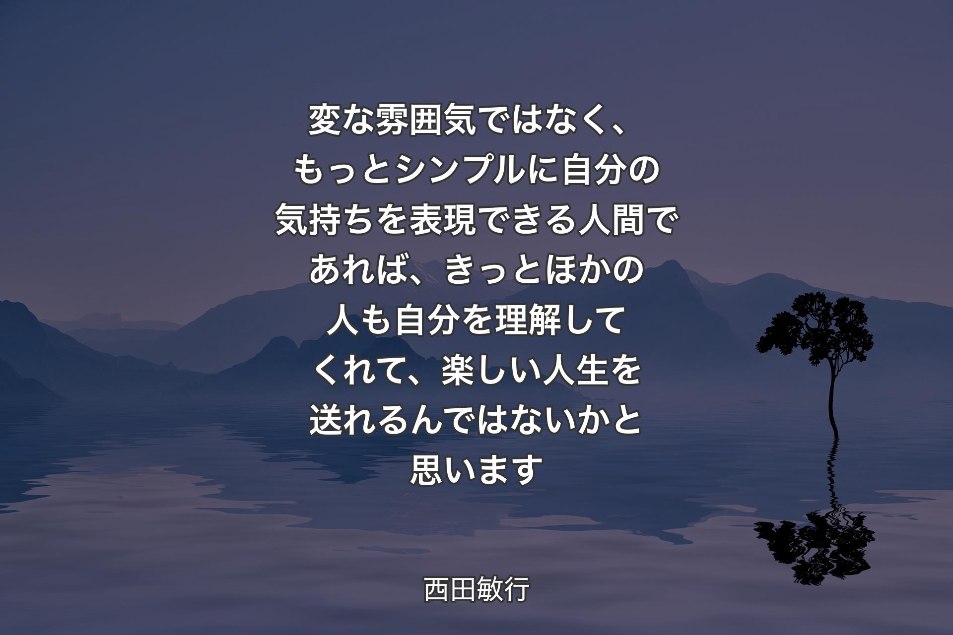 【背景4】変な雰囲気ではなく、もっとシンプルに自分の気持ちを表現できる人間であれば、きっとほかの人も自分を理解してくれて、楽しい人生を送れるんではないかと思います - 西田敏行