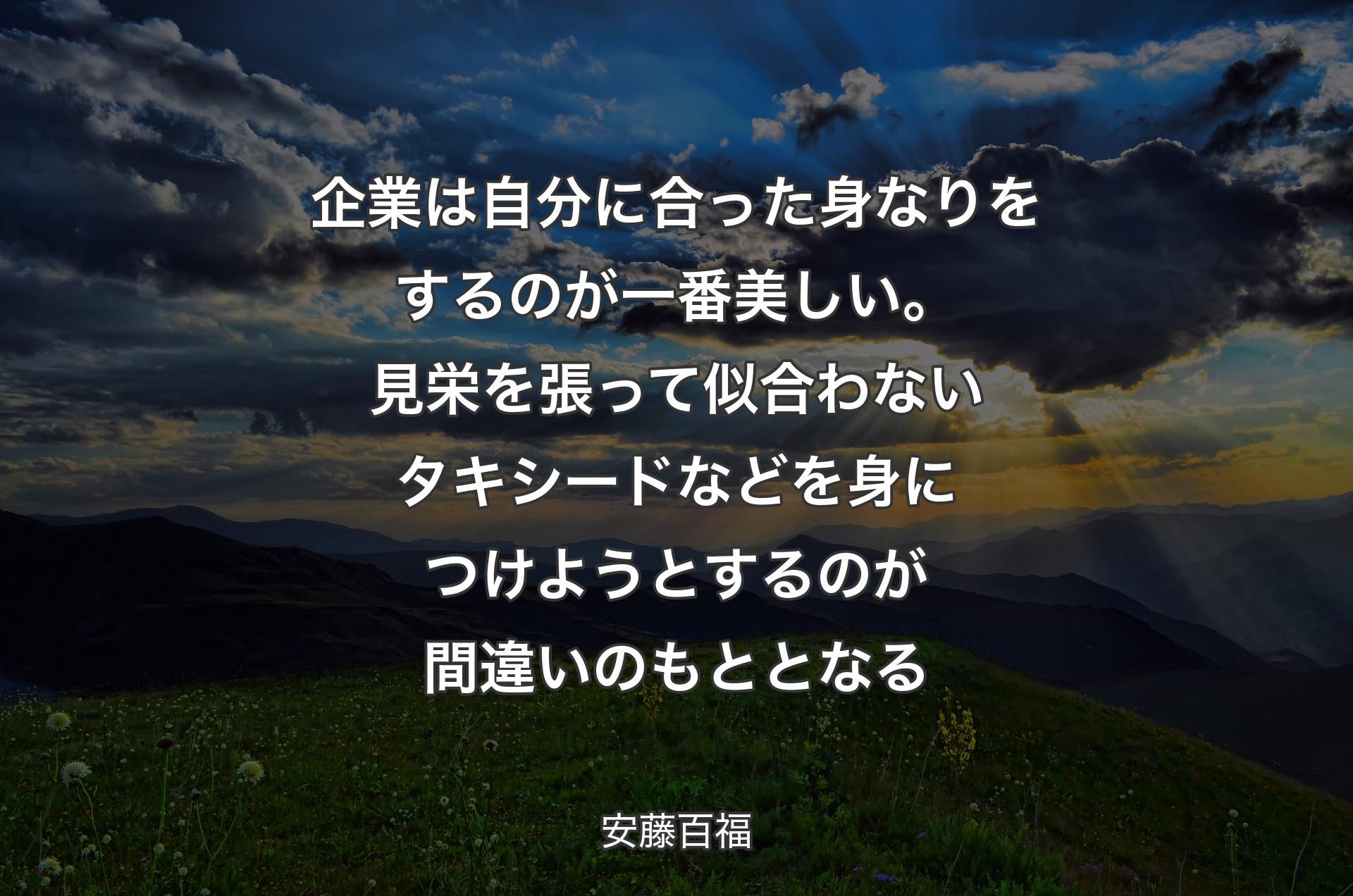 企業は自分に合った身なりをするのが一番美しい。見栄を張って似合わないタキシードなどを身につけようとするのが間違いのもととなる - 安藤百福