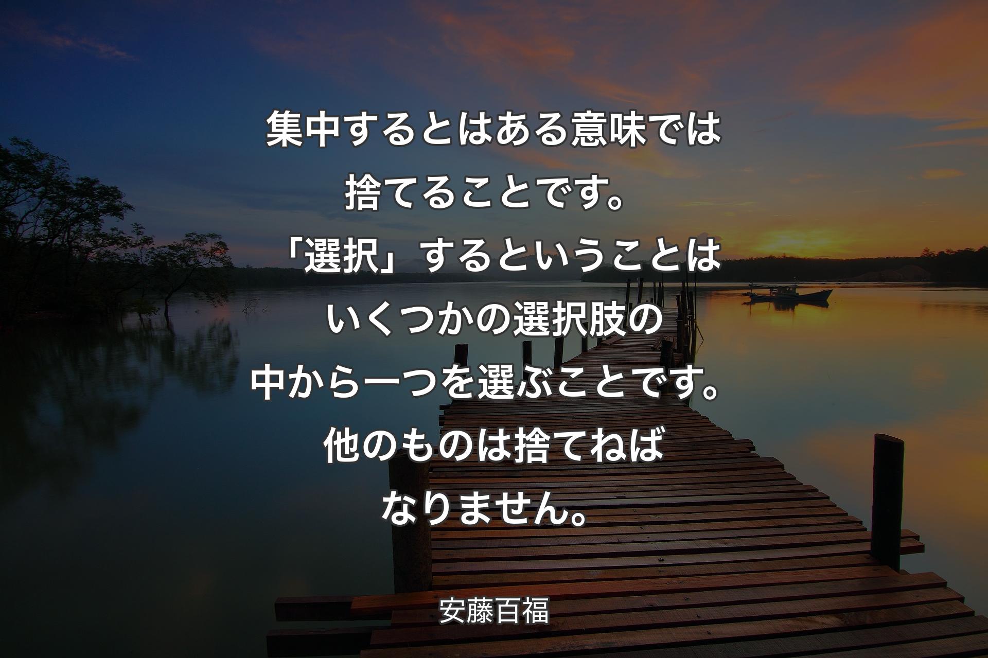 【背景3】集中するとはある意味では捨てることです。「選択」するということはいくつかの選択肢の中から一つを選ぶことです。他のものは捨てねばなりません。 - 安藤百福