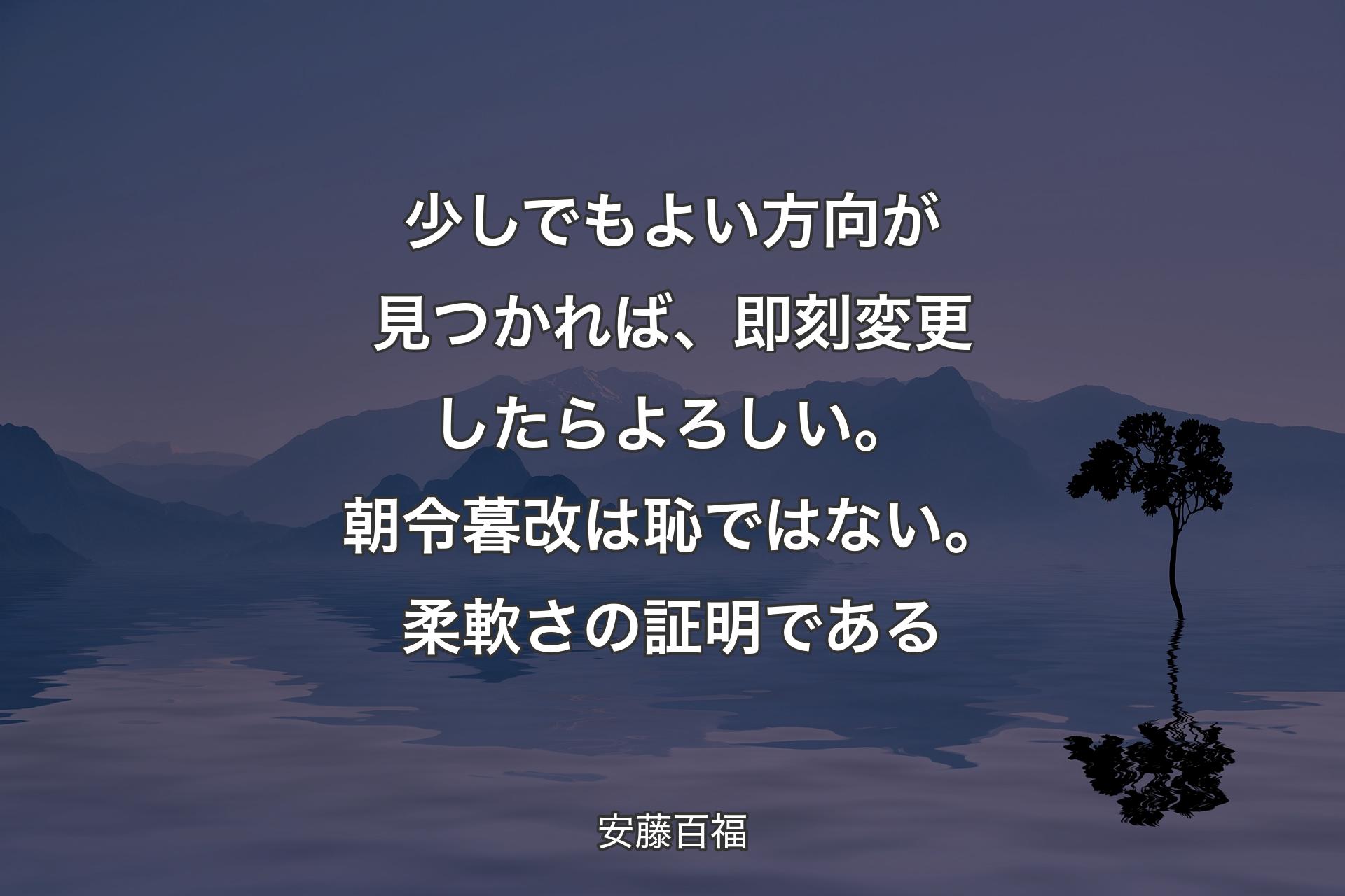 少しでもよい方向が見つかれば、即刻変更したらよろしい。朝令暮改は恥ではない。柔軟さの証明である - 安藤百福