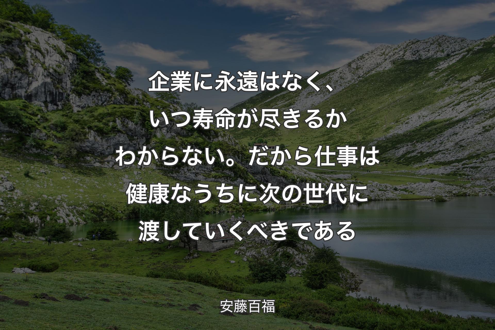 企業に永遠はなく、いつ寿命が尽きるかわからない。だから仕事は健康なうちに次の世代に渡していくべきである - 安藤百福