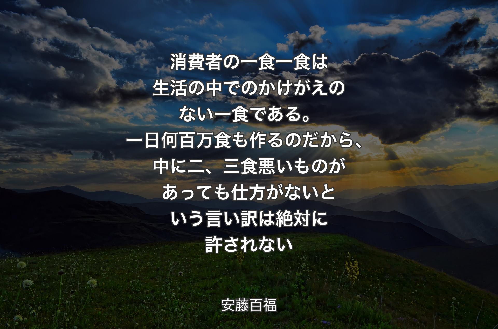 消費者の一食一食は生活の中でのかけがえのない一食である。一日何百万食も作るのだから、中に二、三食悪いものがあっても仕方がないという言い訳は絶対に許されない - 安藤百福