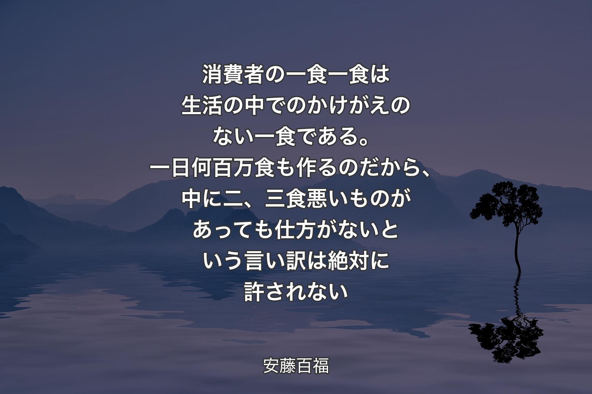 【背景4】消費者の一食一食は生活の中でのかけがえのない一食である。一日何百万食も作るのだから、中に二、三食悪いものがあっても仕方がないという言い訳は絶対に許されない - 安藤百福