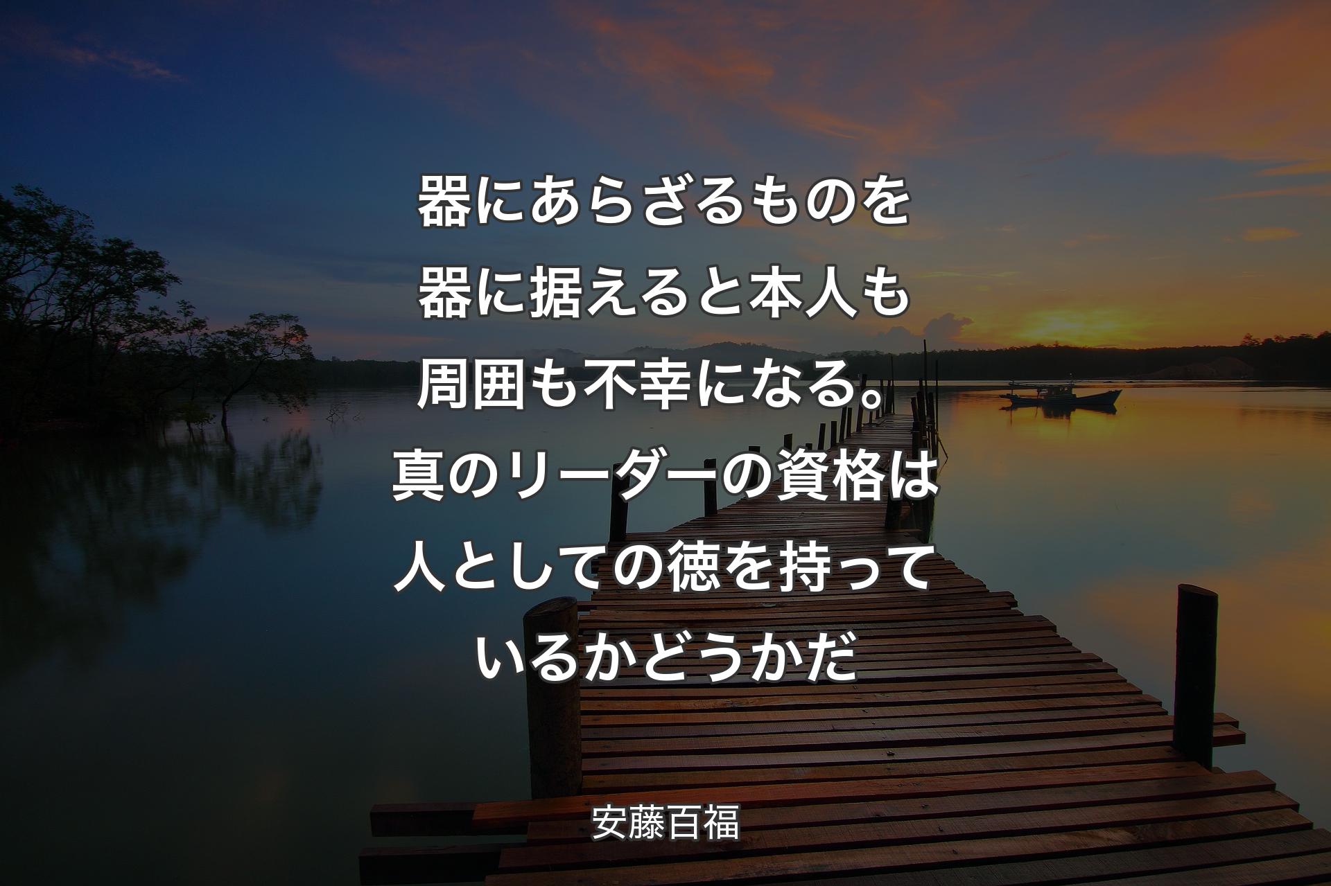 器にあらざるものを器に据えると本人も周囲も不幸になる。真のリーダーの資格は人としての徳を持っているかどうかだ - 安藤百福