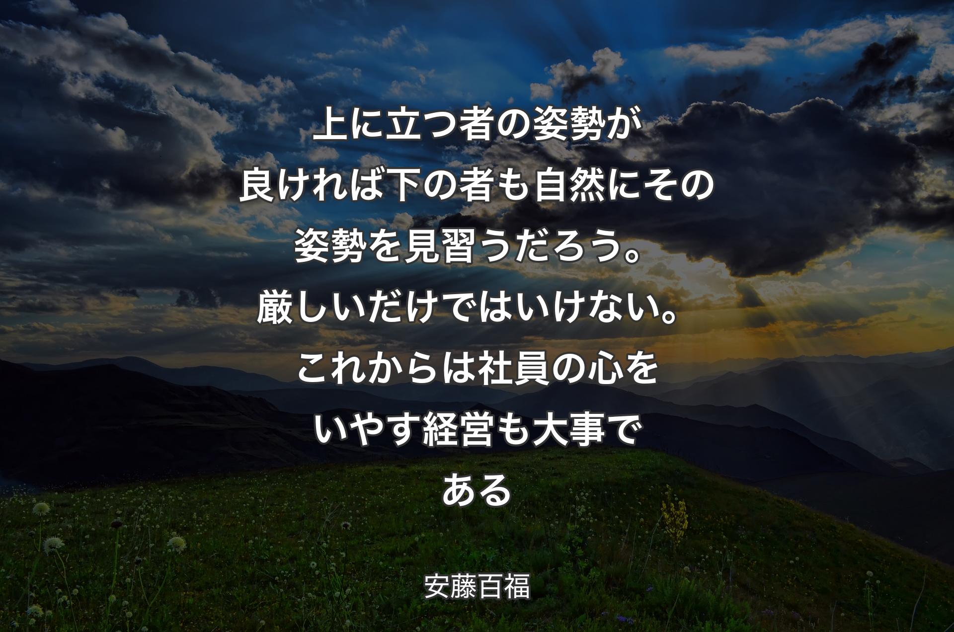 上に立つ者の姿勢が良ければ下の者も自然にその姿勢を見習うだろう。厳しいだけではいけない。これからは社員の心をいやす経営も大事である - 安藤百福