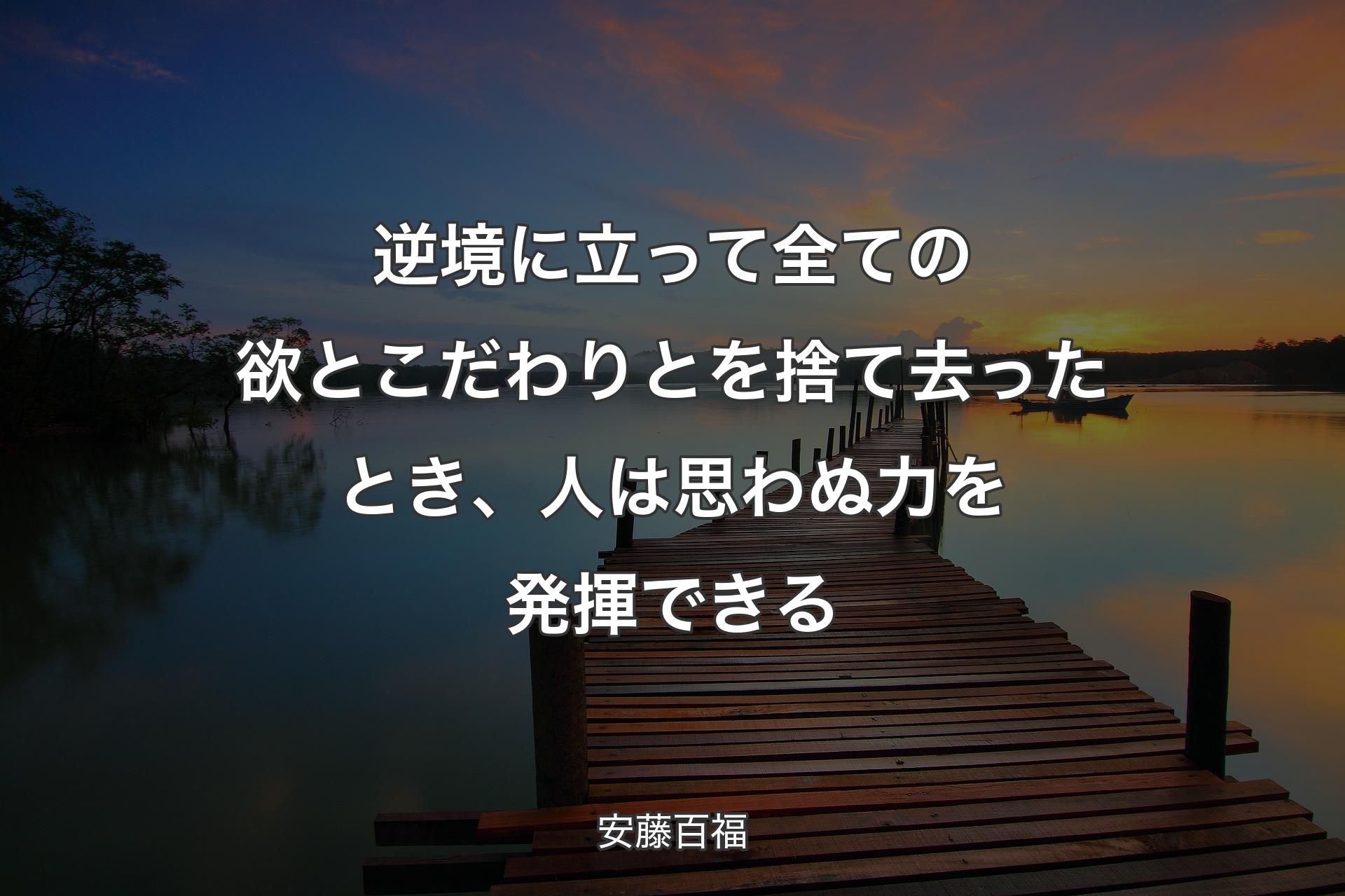 逆境に立って全ての欲とこだわりとを捨て去ったとき、人は思わぬ力を発揮できる - 安藤百福