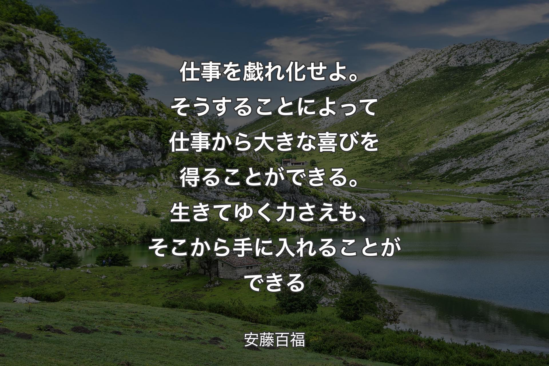 仕事を戯れ化せよ。そうすることによって仕事から大きな喜びを得ることができる。生きてゆく力さえも、そこから手に入れることができる - 安藤百福