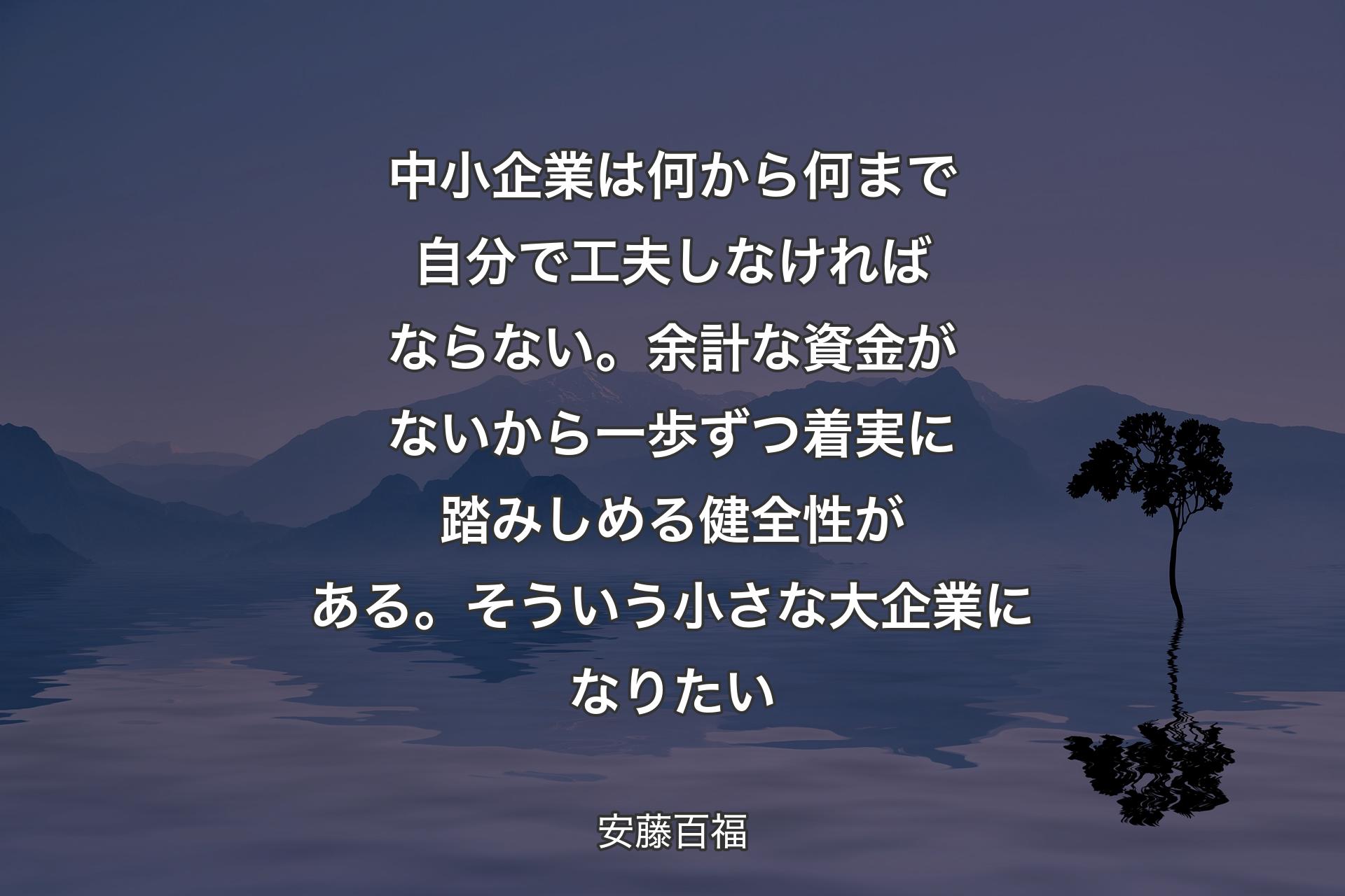 【背景4】中小企業は何から何まで自分で工夫しなければならない。余計な資金がないから一歩ずつ着実に踏みしめる健全性がある。そういう小さな大企業になりたい - 安藤百福