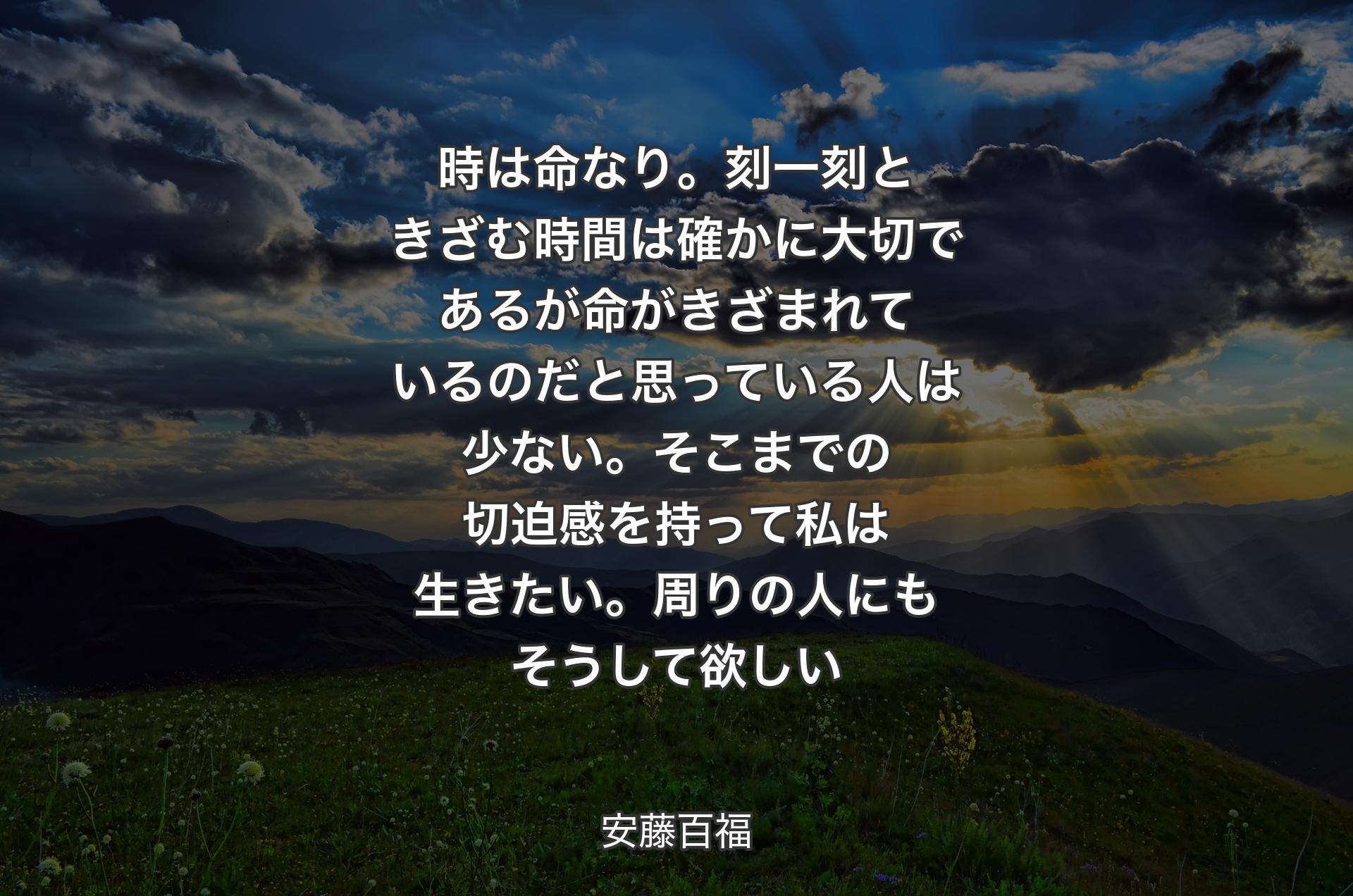 時は命なり。刻一刻ときざむ時間は確かに大切であるが命がきざまれているのだと思っている人は少ない。そこまでの切迫感を持って私は生きたい。周りの人にもそうして欲しい - 安藤百福