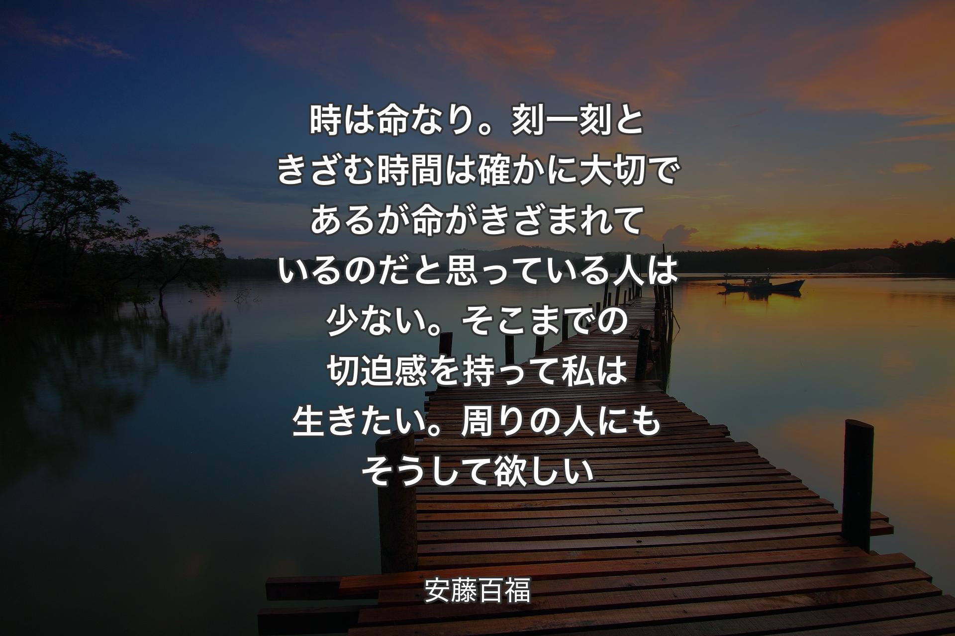 時は命なり。刻一刻ときざむ時間は確かに大切であるが命がきざまれているのだと思っている人は少ない。そこまでの切迫感を持って私は生きたい。周りの人にもそうして欲しい - 安藤百福