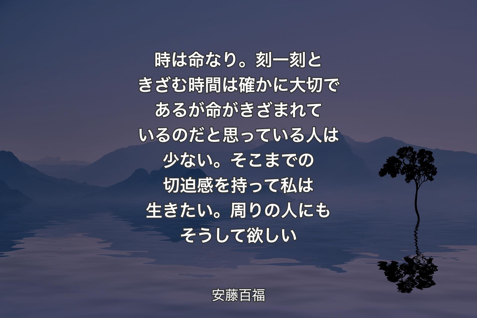 時は命なり。刻一刻ときざむ時間は確かに大切であるが命がきざまれているのだと思っている人は少ない。そこまでの切迫感を持って私は生きたい。周りの人にもそうして欲しい - 安藤百福