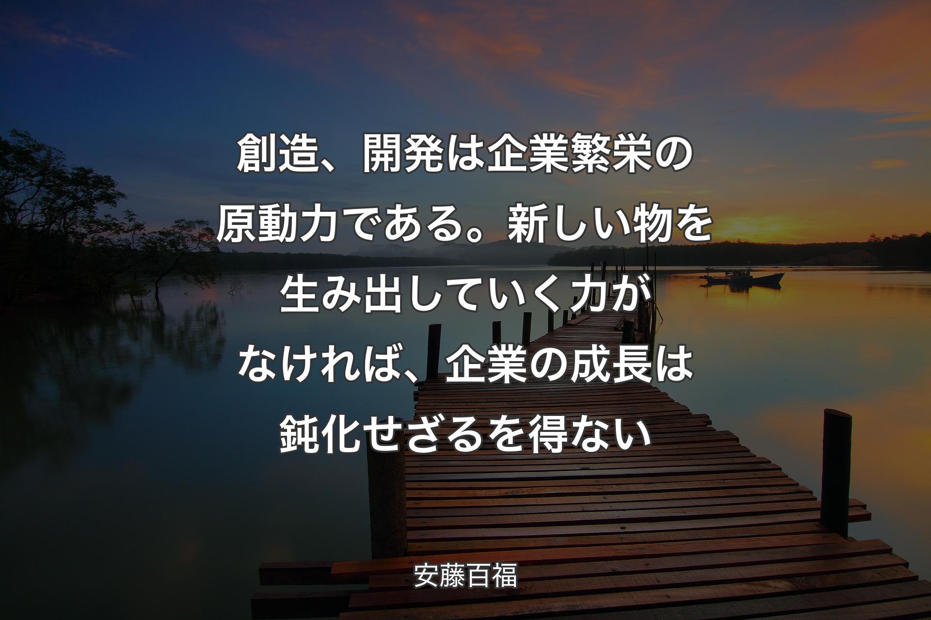 創造、開発は企業繁栄の原動力である。新しい物を生み出していく力がなければ、企業の成長は鈍化せざるを得ない - 安藤百福