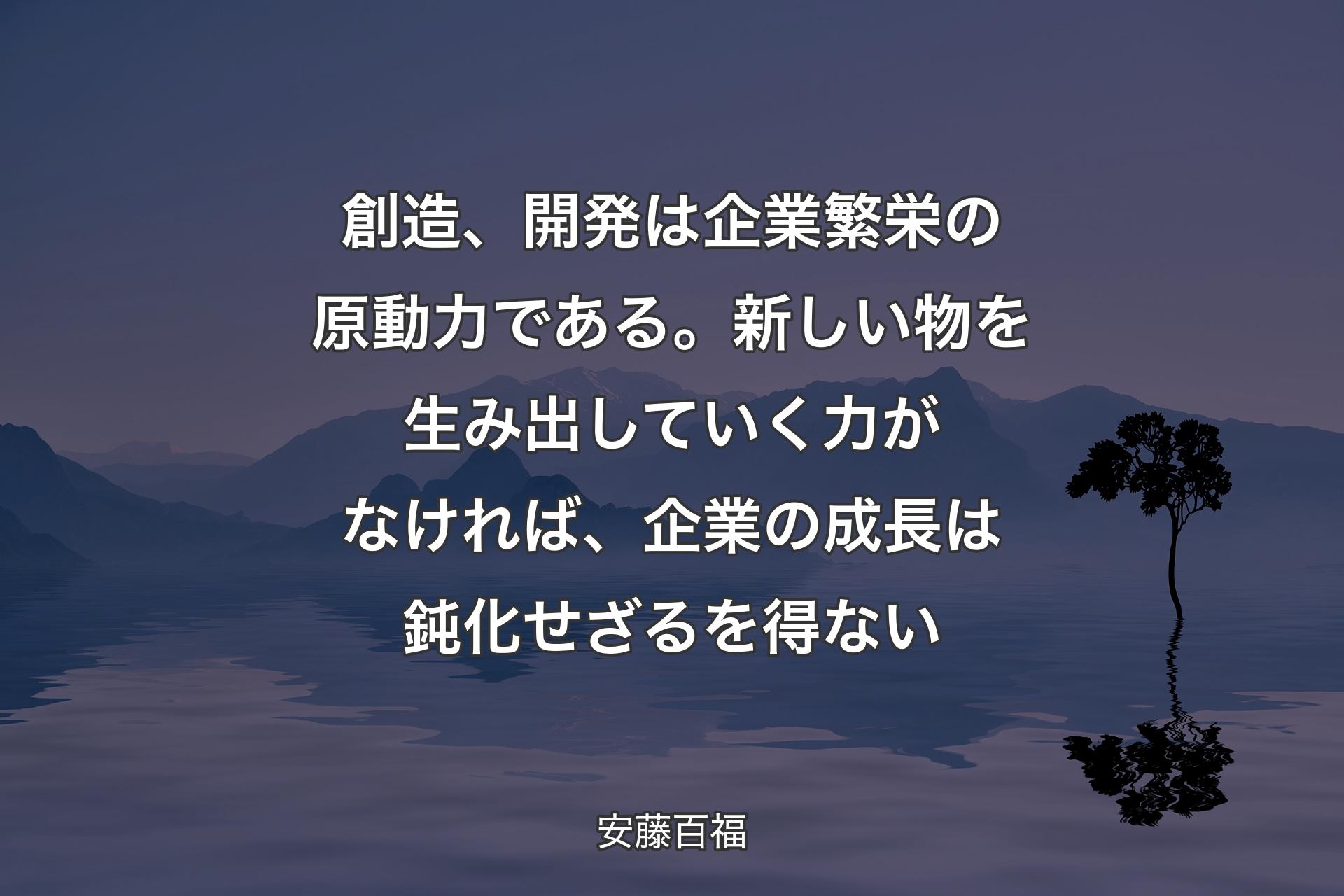 ��創造、開発は企業繁栄の原動力である。新しい物を生み出していく力がなければ、企業の成長は鈍化せざるを得ない - 安藤百福