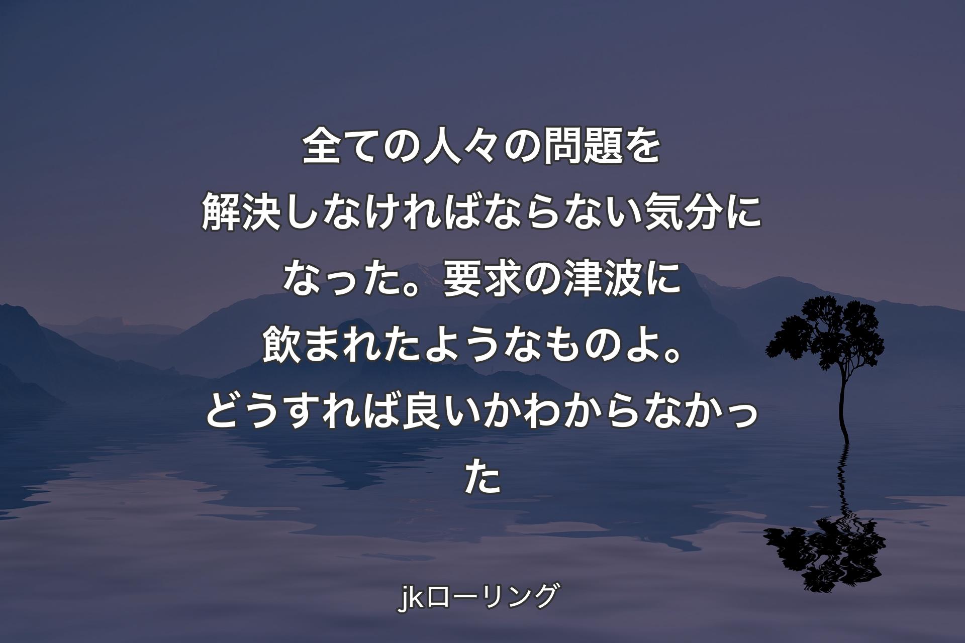 【背景4】全ての人々の問題を解決しなければならない気分になった。要求の津波に飲まれたようなものよ。どうすれば良いかわからなかった - jkローリング