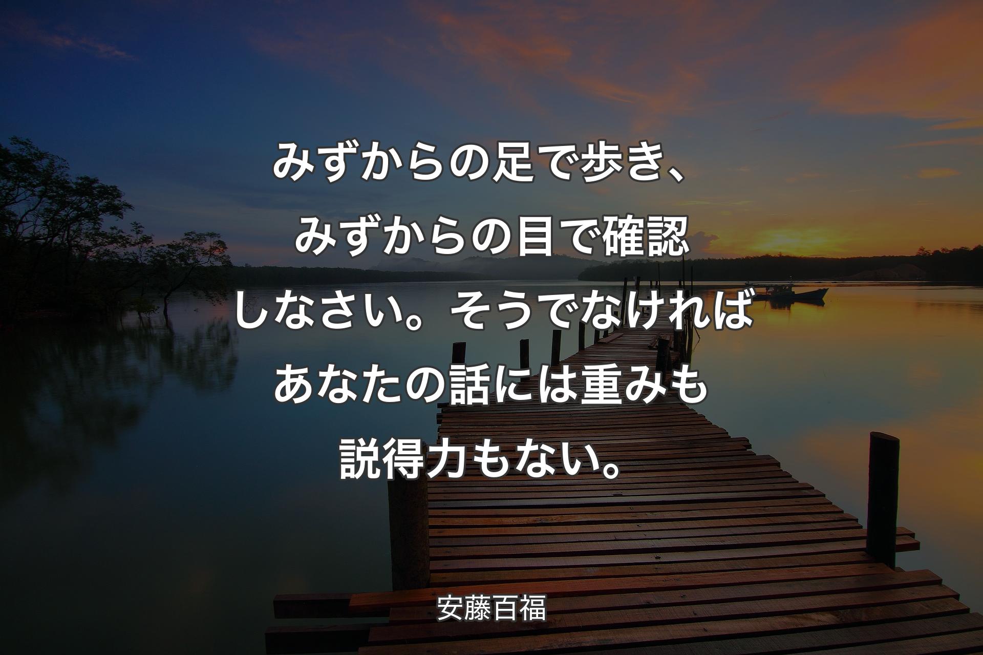 みずからの足で歩き、みずからの目で確認しなさい。そうでなければあなたの話には重みも説得力もない。 - 安藤百福