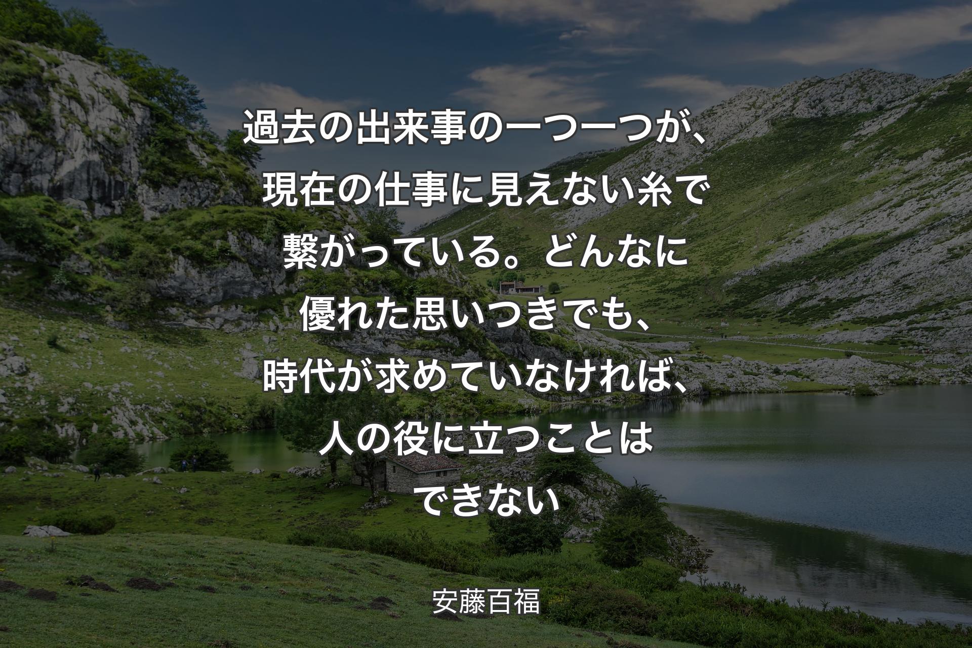 過去の出来事の一つ一つが、現在の仕事に見えない糸で繋がっている。どんなに優れた思いつきでも、時代が求めていなければ、人の役に立つことはできない - 安藤百福