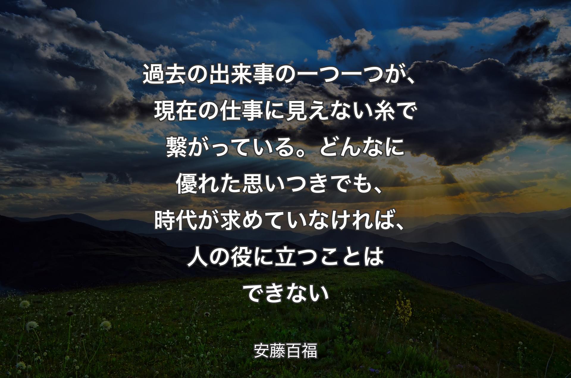 過去の出来事の一つ一つが、現在の仕事に見えない糸で繋がっている。どんなに優れた思いつきでも、時代が求めていなければ、人の役に立つことはできない - 安藤百福