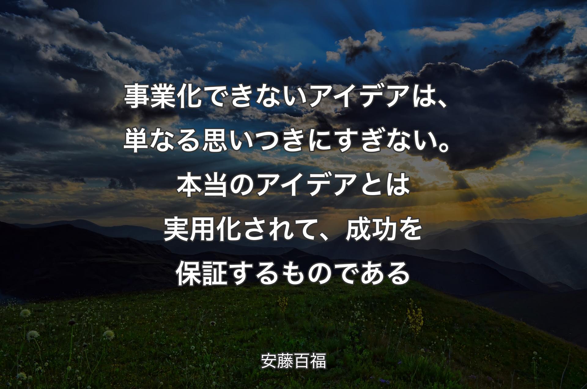 事業化できないアイデアは、単なる思いつきにすぎない。本当のアイデアとは実用化されて、成功を保証するものである - 安藤百福