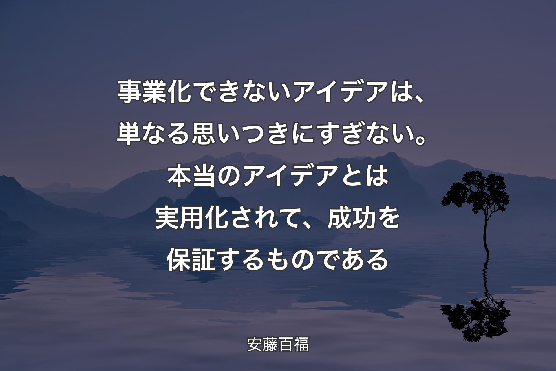 事業化できないアイデアは、単なる思いつきにすぎない。本当のアイデアとは実用化されて、成功を保証するものである - 安藤百福