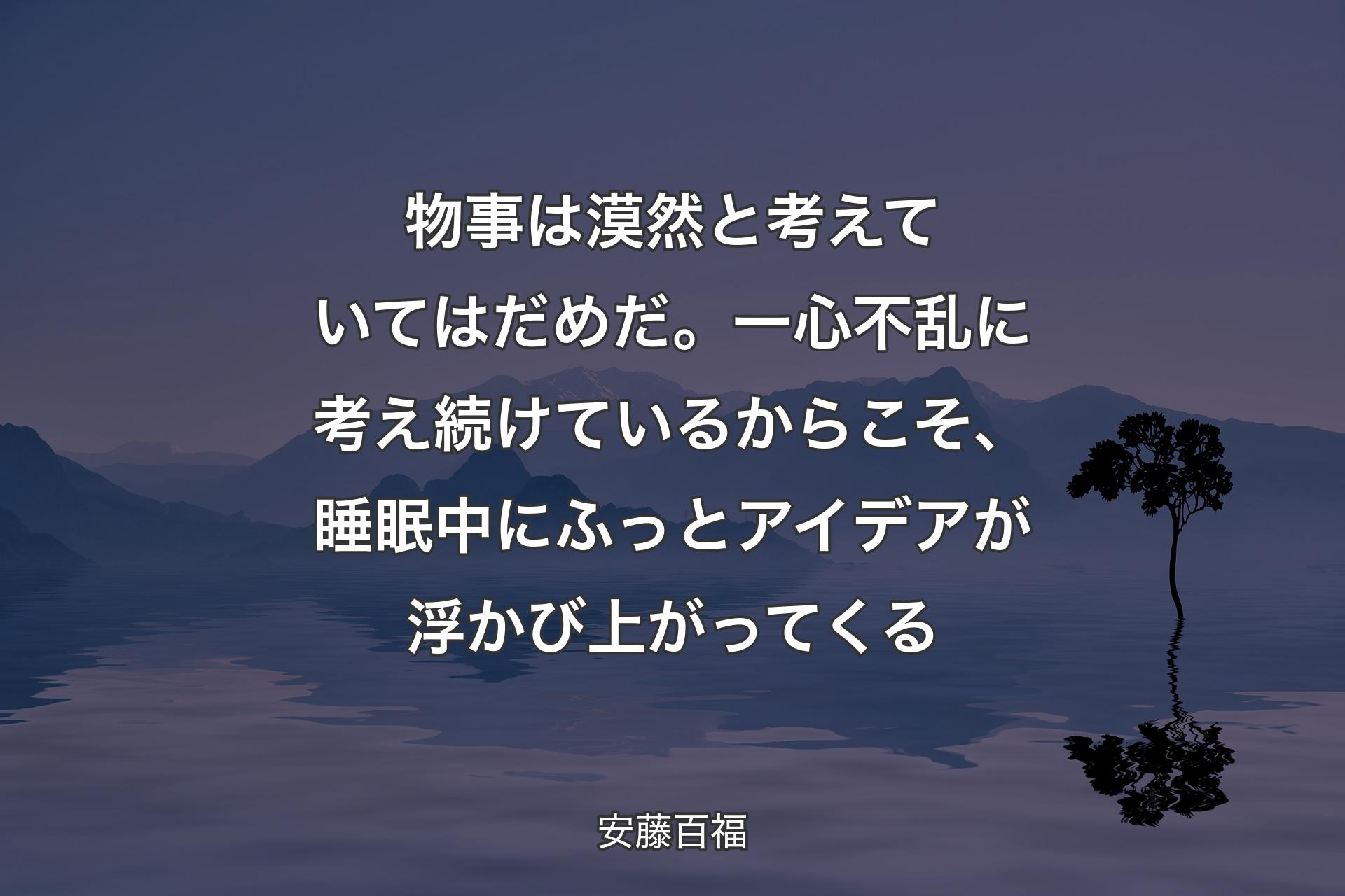 物事は漠然と考えていてはだめだ。一心不乱に考え続けているからこそ、睡眠中にふっとアイデアが浮かび上がってくる - 安藤百福