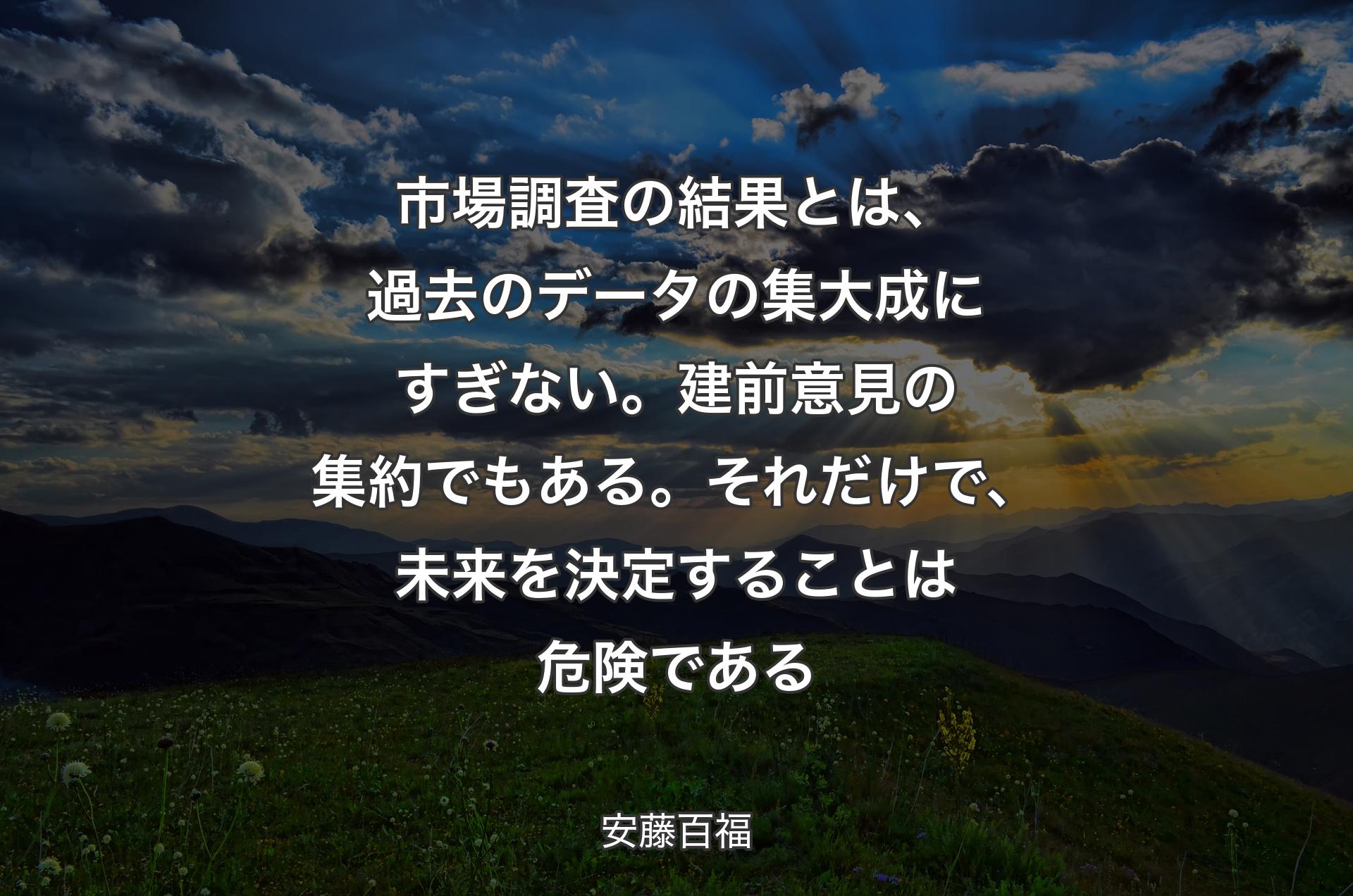 市場調査の結果とは、過去のデータの集大成にすぎない。建前意見の集約でもある。それだけで、未来を決定することは危険である - 安藤百福