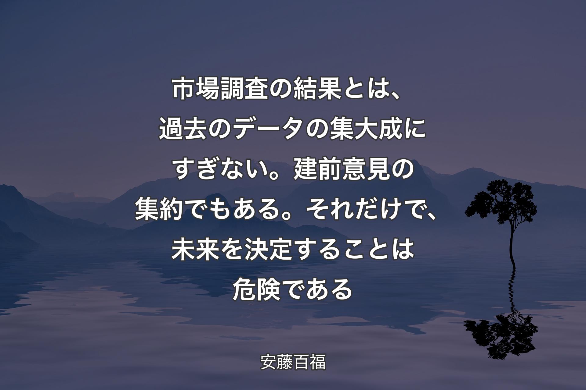 【背景4】市場調査の結果とは、過去のデータの集大成にすぎない。建前意見の集約でもある。それだけで、未来を決定することは危険である - 安藤百福
