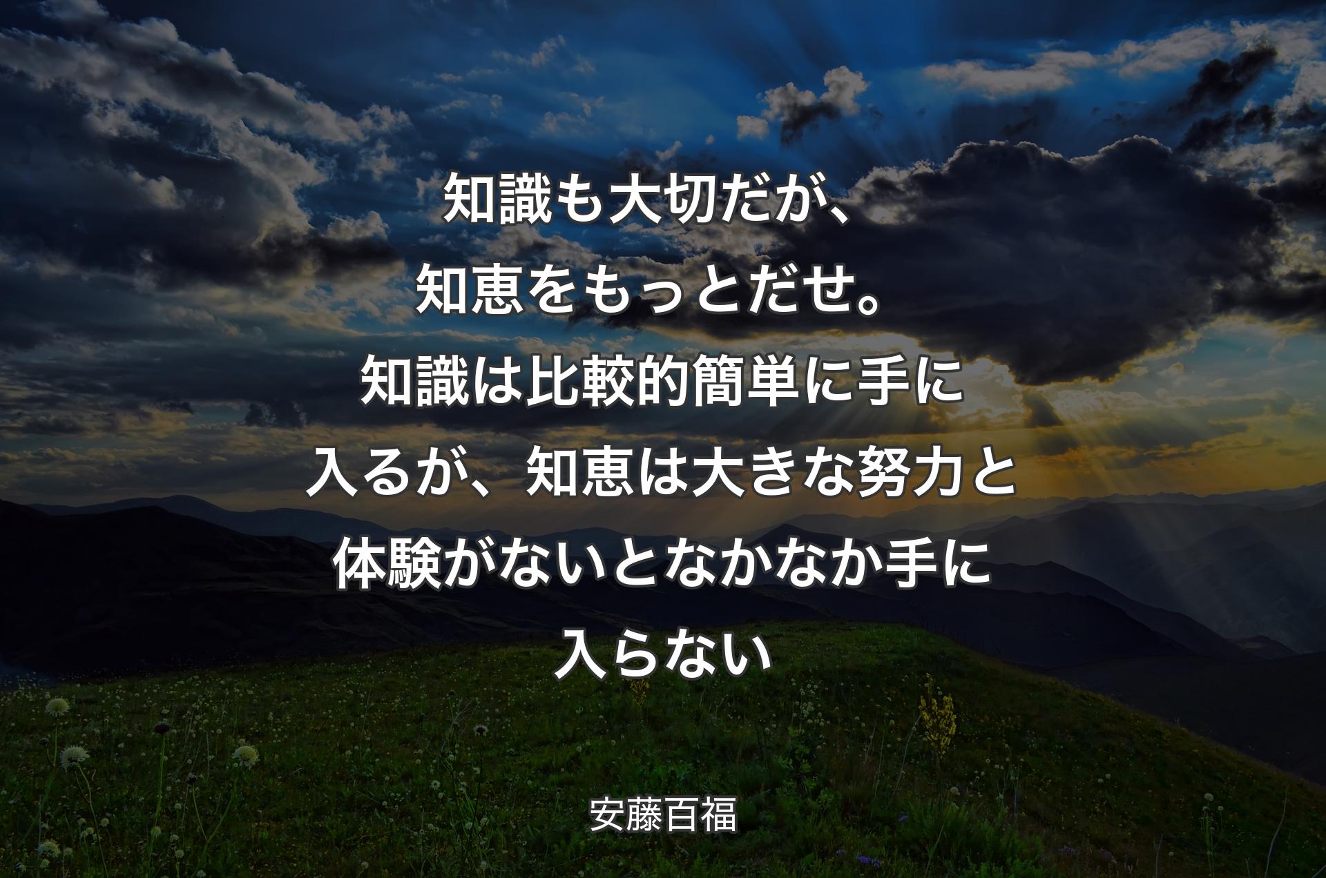 知識も大切だが、知恵をもっとだせ。知識は比較的簡単に手に入るが、知恵は大きな努力と体験がないとなかなか手に入らない - 安藤百福