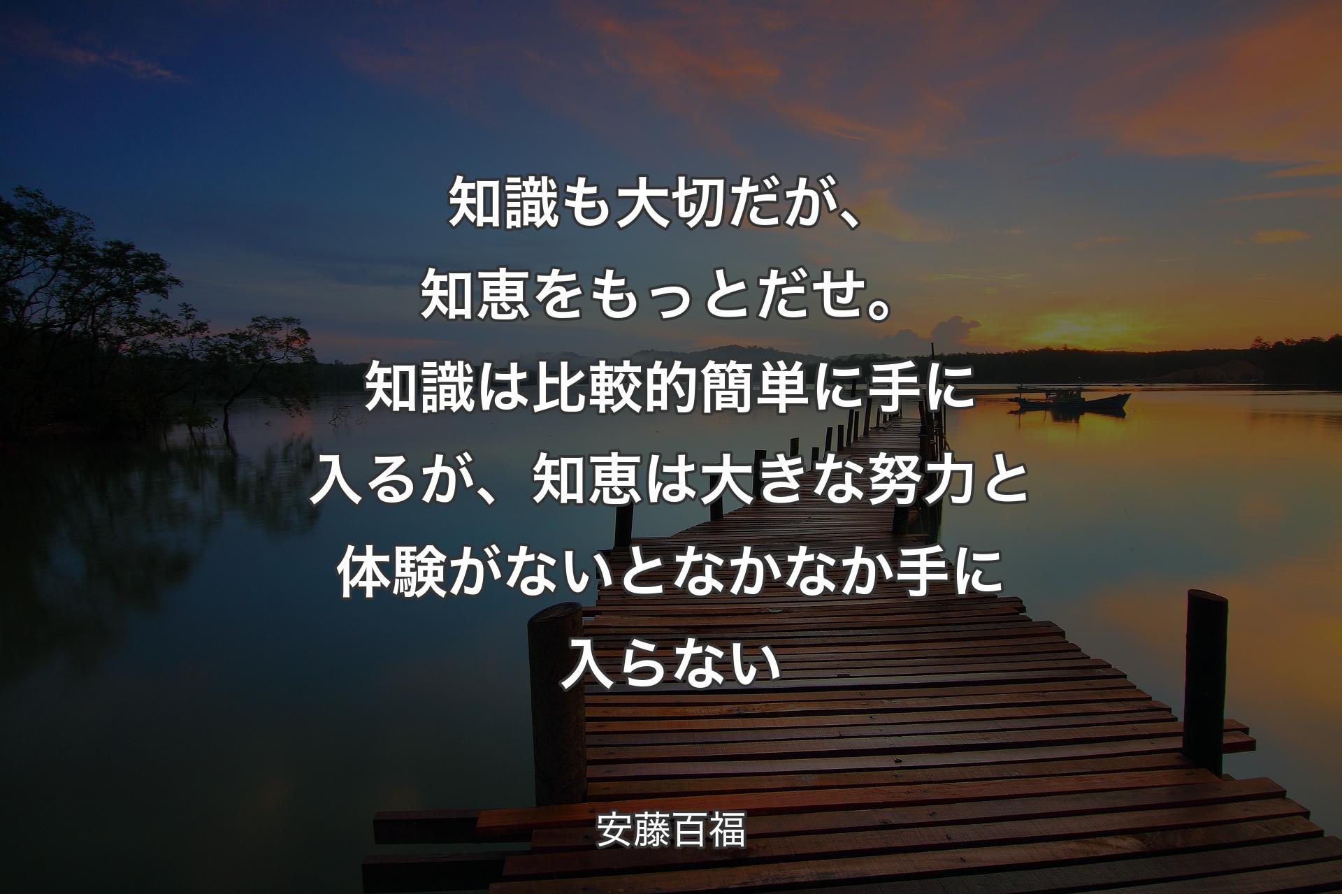 知識も大切だが、知恵をもっとだせ。知識は比較的簡単に手に入るが、知恵は大きな努力と体験がないとなかなか手に入らない - 安藤百福