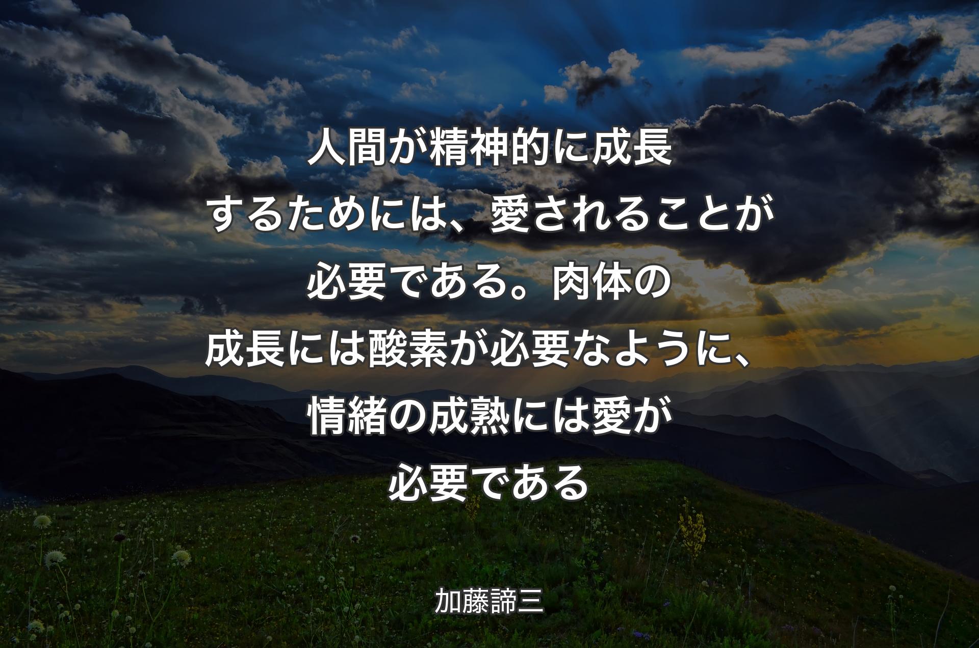 人間が精神的に成長するためには、愛されることが必要である。肉体の成長には酸素が必要なように、情緒の成熟には愛が必要である - 加藤諦三