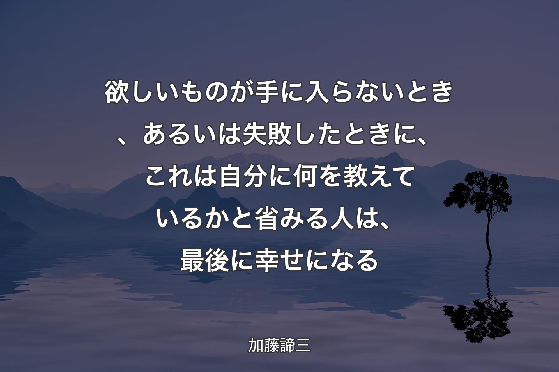 【背景4】欲しいものが手に入らないとき、あるいは失敗したときに、これは自分に何を教えているかと省みる人は、最後に幸せになる - 加藤諦三