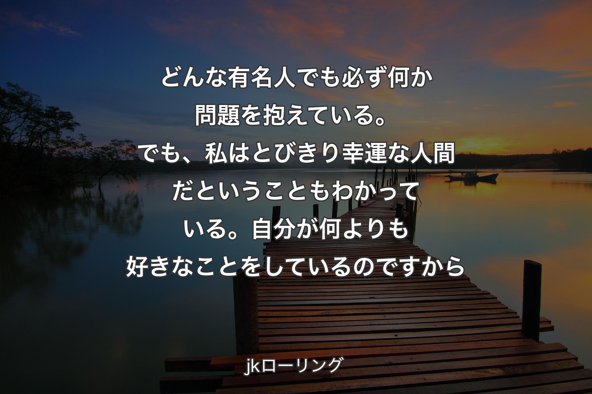 どんな有名人でも必ず何か問題を抱えている。でも、私はとびきり幸運な人間だということもわかっている。自分が何よりも好きなことをしているのですから - jkローリング