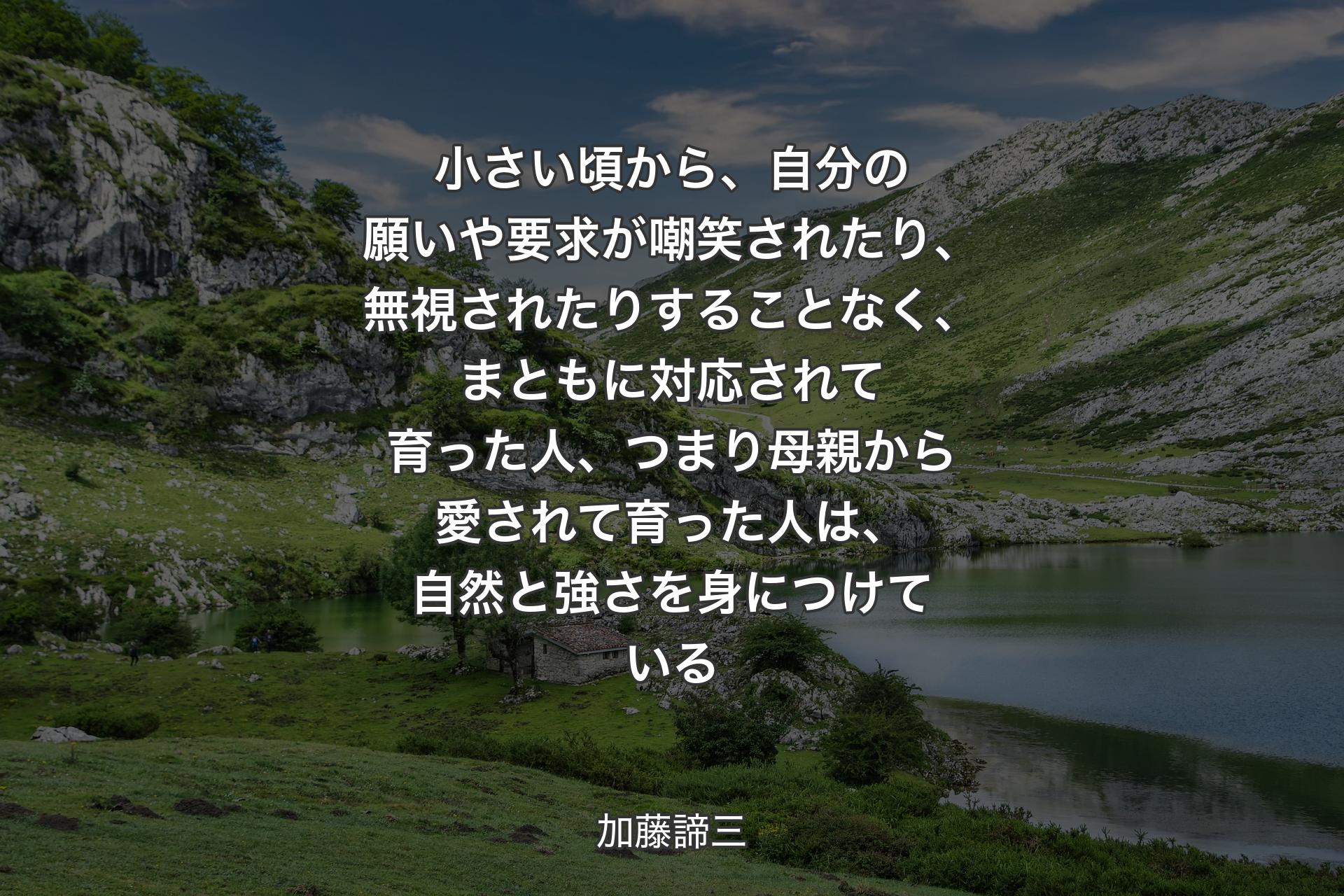 【背景1】小さい頃から、自分の願いや要求が嘲笑されたり、無視されたりすることなく、まともに対応されて育った人、つまり母親から愛されて育った人は、自然と強さを身につけている - 加藤諦三