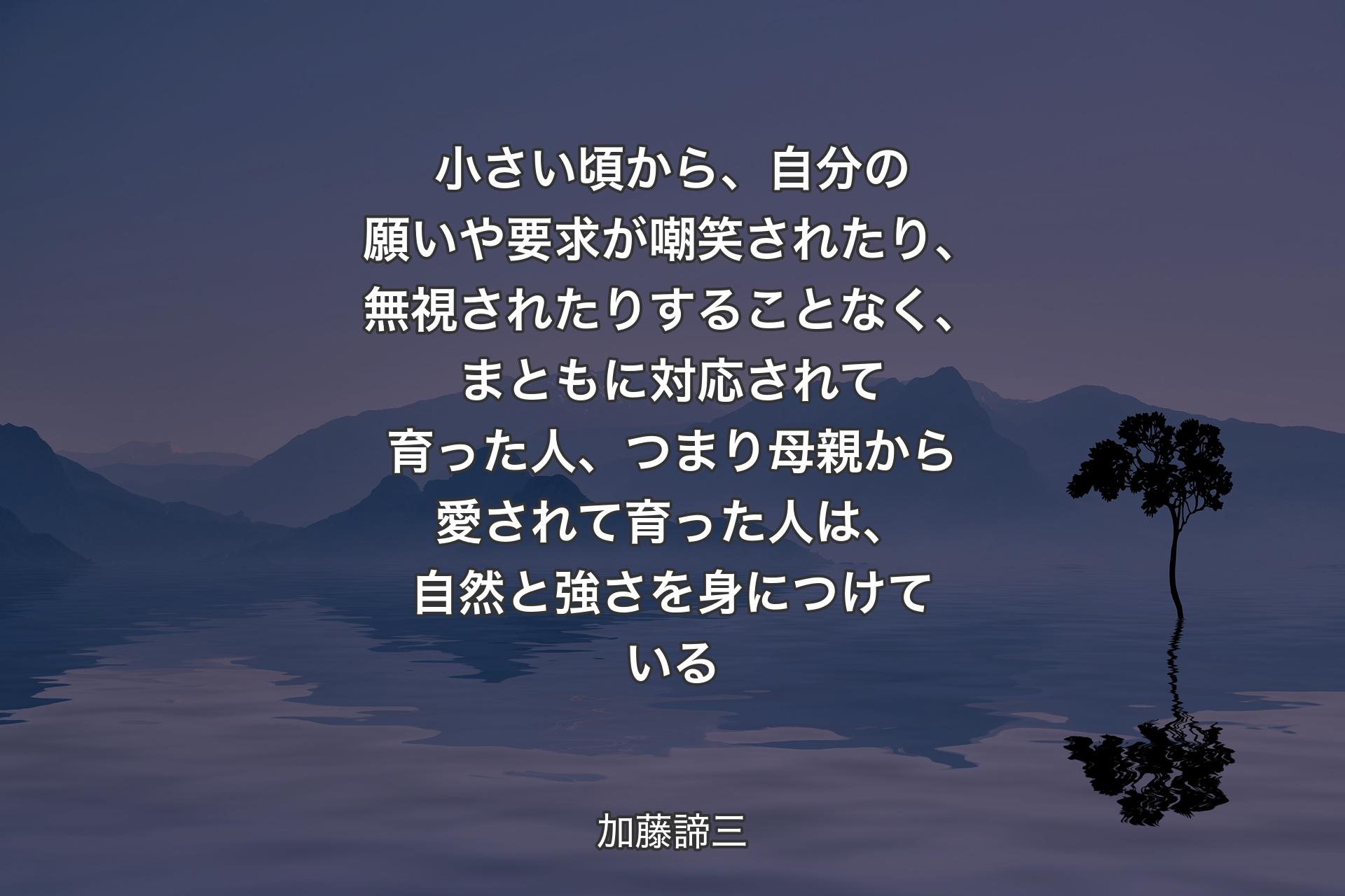 【背景4】小さい頃から、自分の願いや要求が嘲笑されたり、無視されたりすることなく、まともに対応されて育った人、つまり母親から愛されて育った人は、自然と強さを身につけている - 加藤諦三