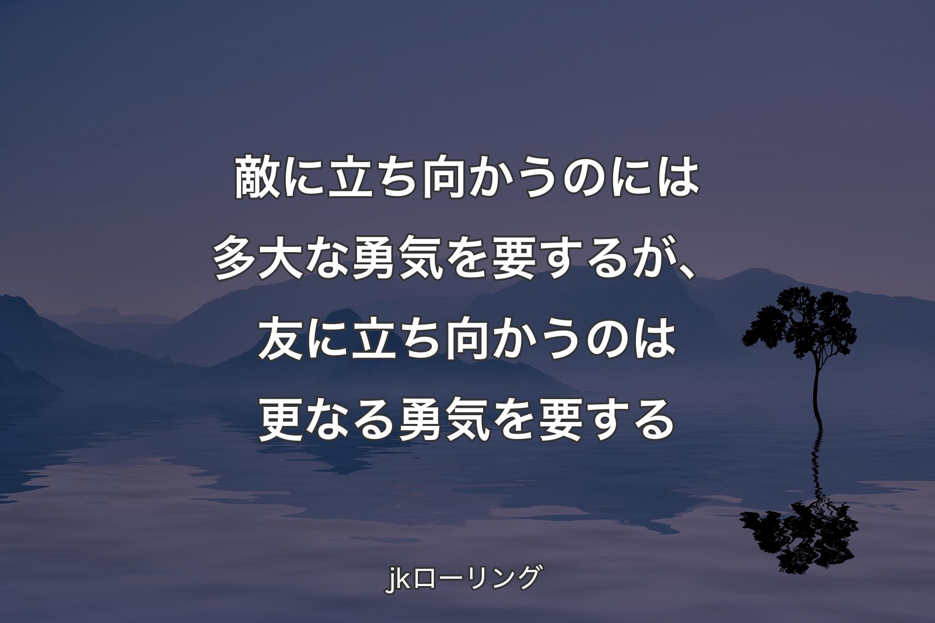 敵に立ち向かうのには多大な勇気を要するが、友に立ち向かうのは更なる勇気を要する - jkローリング