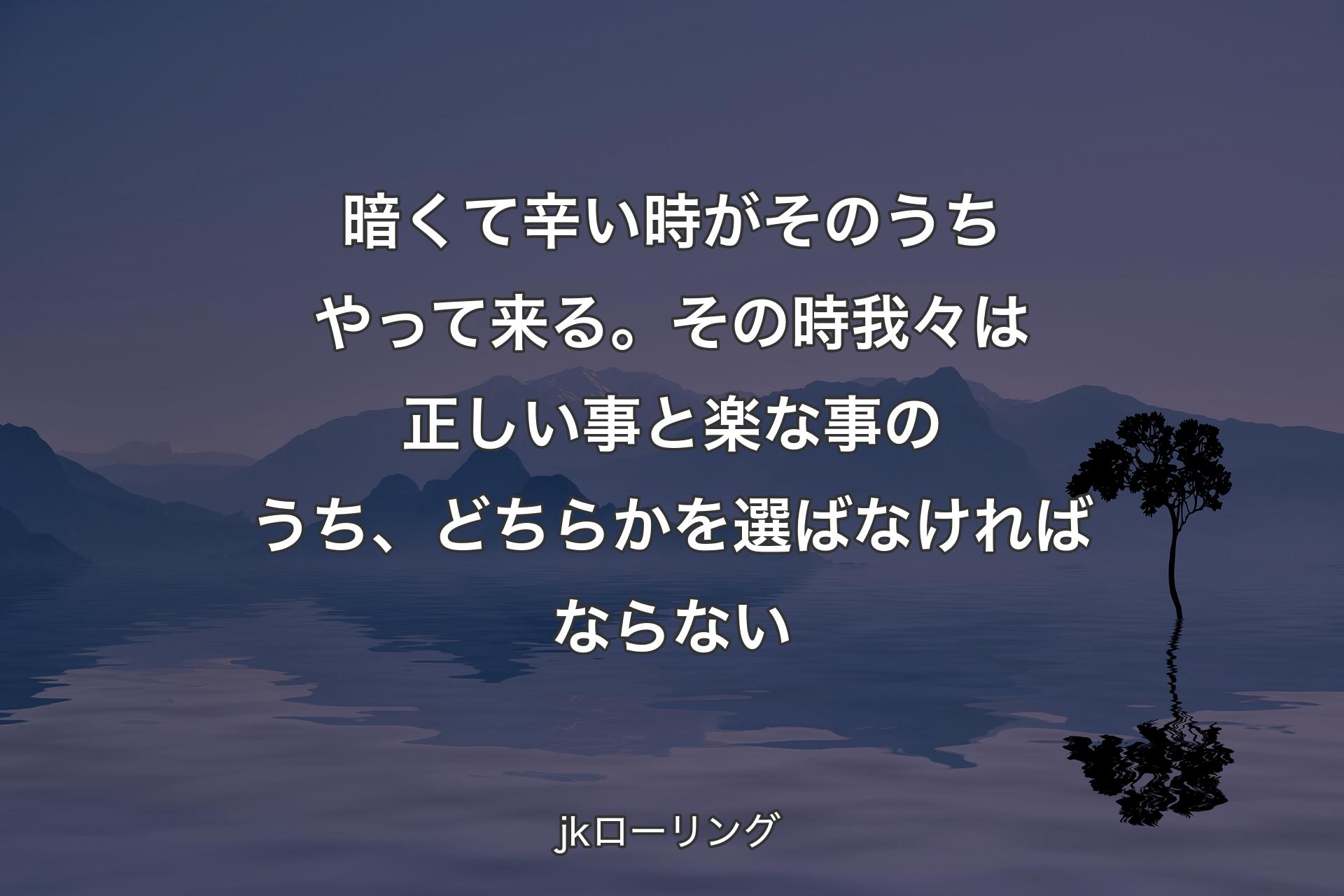 暗くて辛い時がそのうちやって来る。その時我々は正しい事と楽な事のうち、どちらかを選ばなければならない - jkローリング