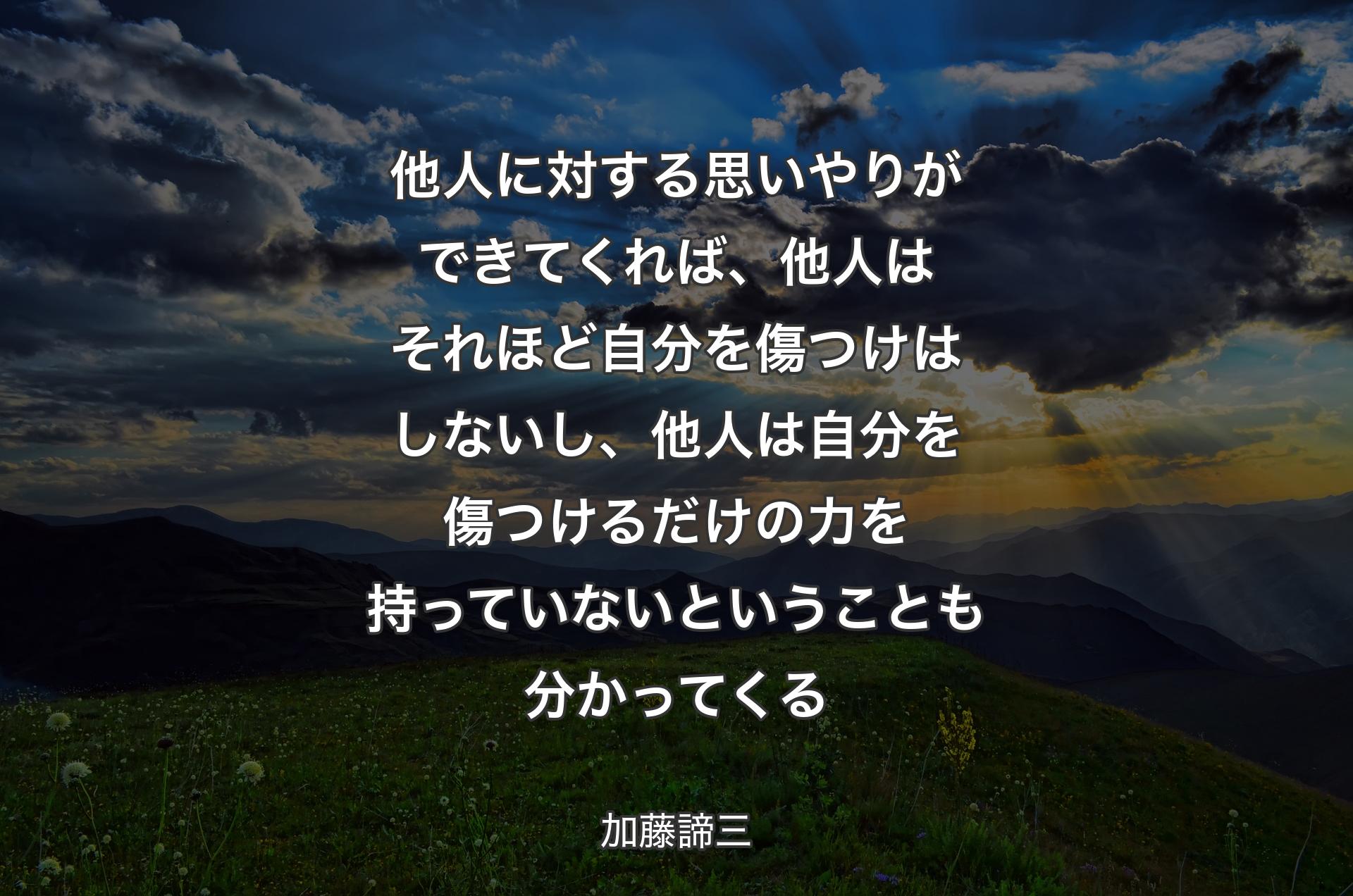 他人に対する思いやりができてくれば、他人はそれほど自分を傷つけはしないし、他人は自分を傷つけるだけの力を持っていないということも分かってくる - 加藤諦三