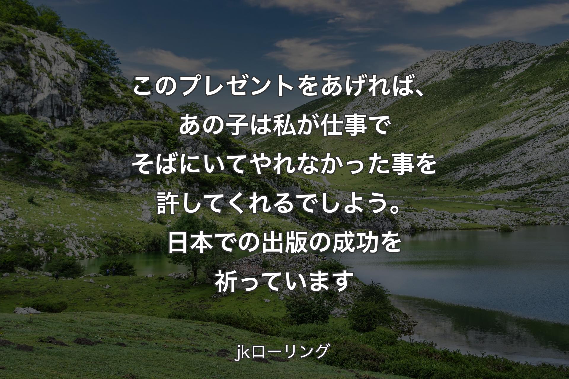 【背景1】このプレゼントをあげれば、あの子は私が仕事でそばにいてやれなかった事を許してくれるでしよう。日本での出版の成功を祈っています - jkローリング