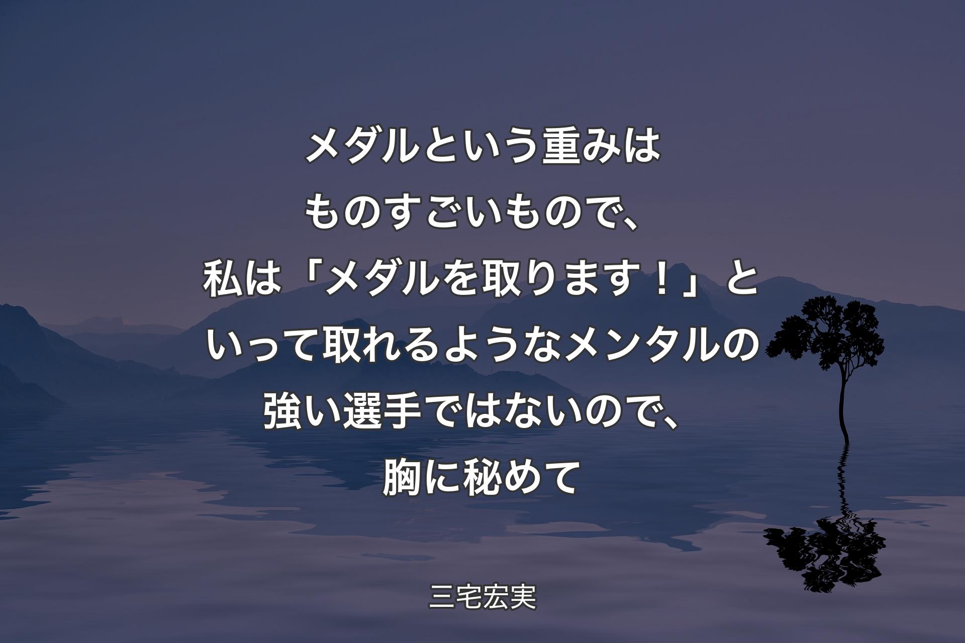 【背景4】メダルという重みはものすごいもので、私は「メダルを取ります！」といって取れるようなメンタルの強い選手ではないので、胸に秘めて - 三宅宏実