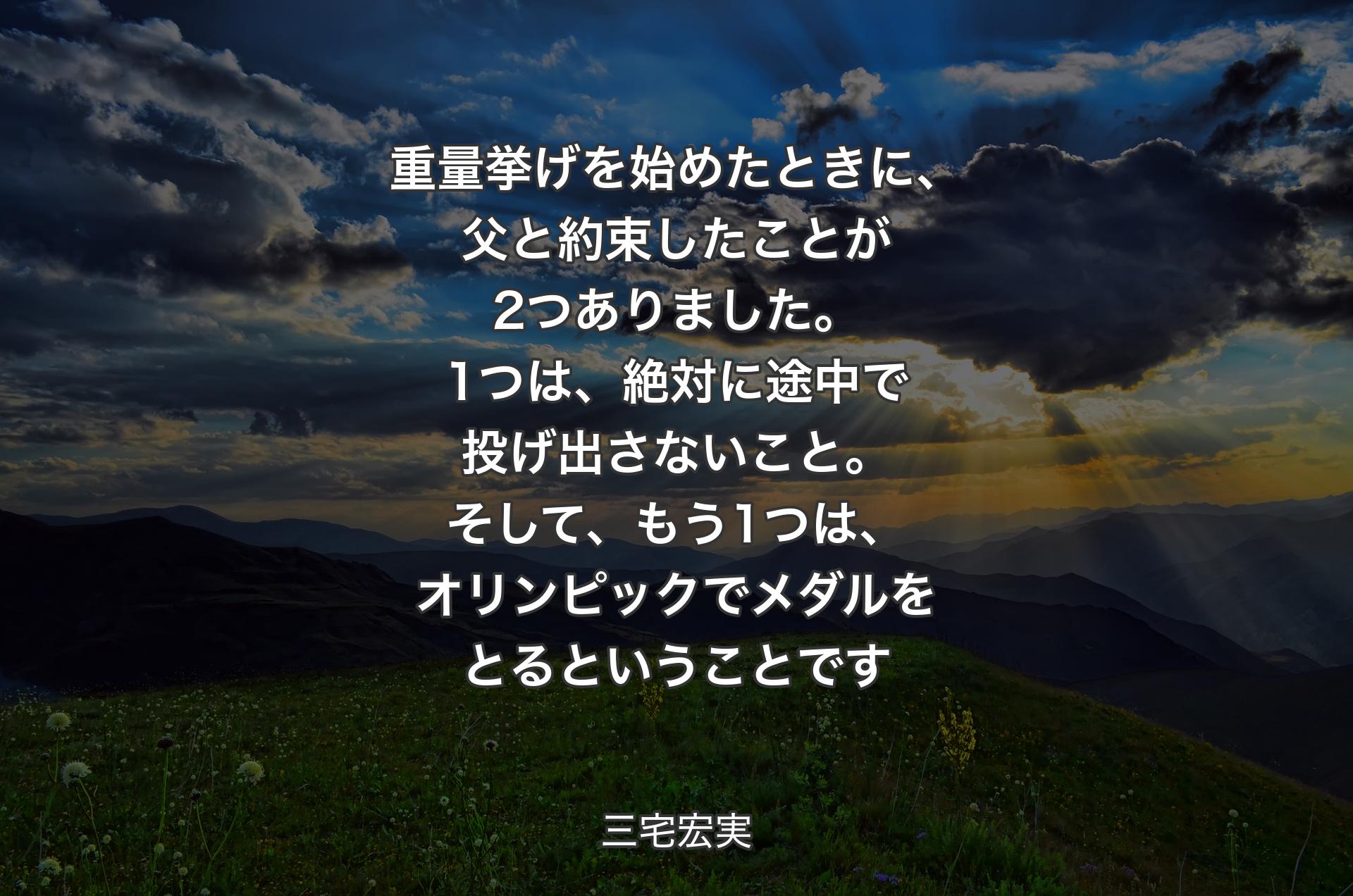 重量挙げを始めたときに、父と約束したことが2つありました。1つは、絶対に途中で投げ出さないこと。そして、もう1つは、オリンピックでメダルをとるということです - 三宅宏実