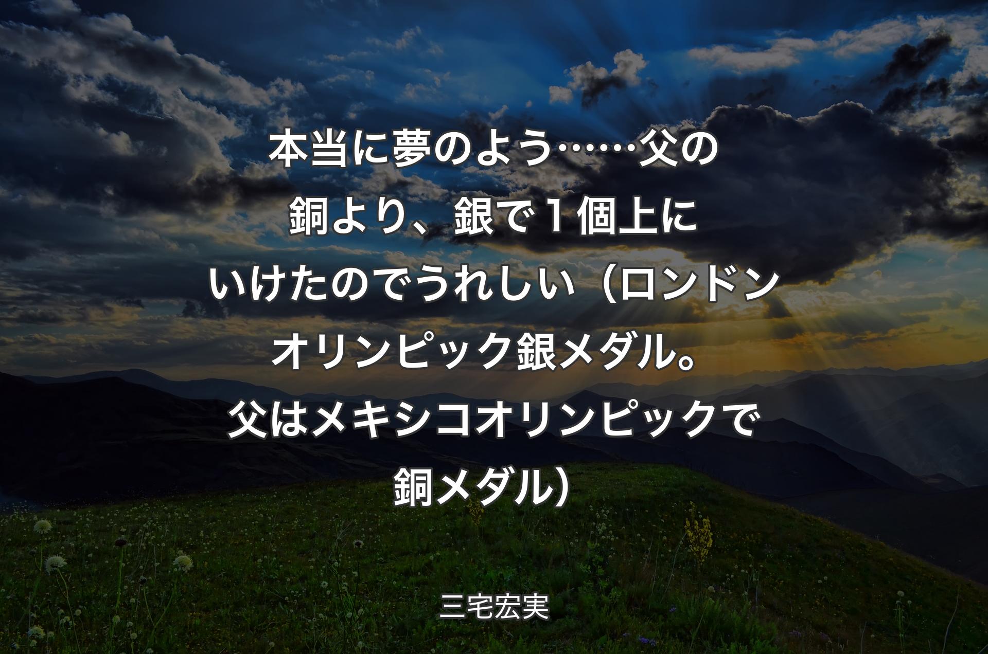 本当に夢のよう……父の銅より、銀で１個上にいけたのでうれしい（ロンドンオリンピック銀メダル。父はメキシコオリンピックで銅メダル） - 三宅宏実