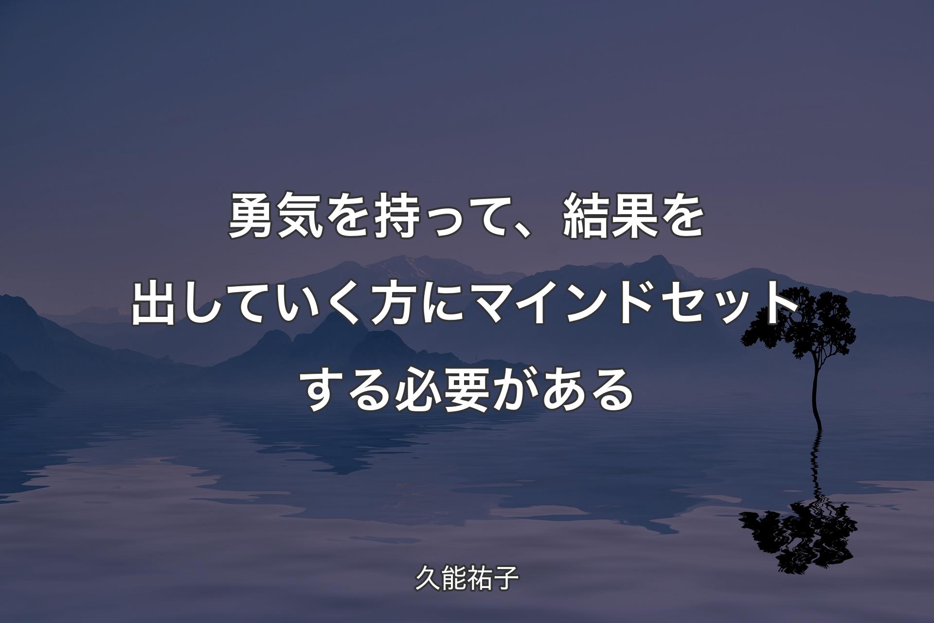 勇気を持って、結果を出していく方にマインドセットする必要がある - 久能祐子