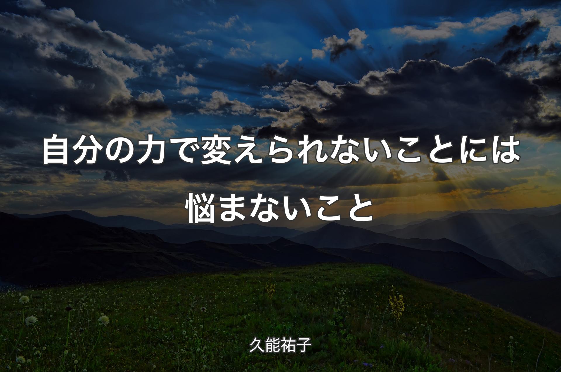 自分の力で変えられないことには悩まないこと - 久能祐子