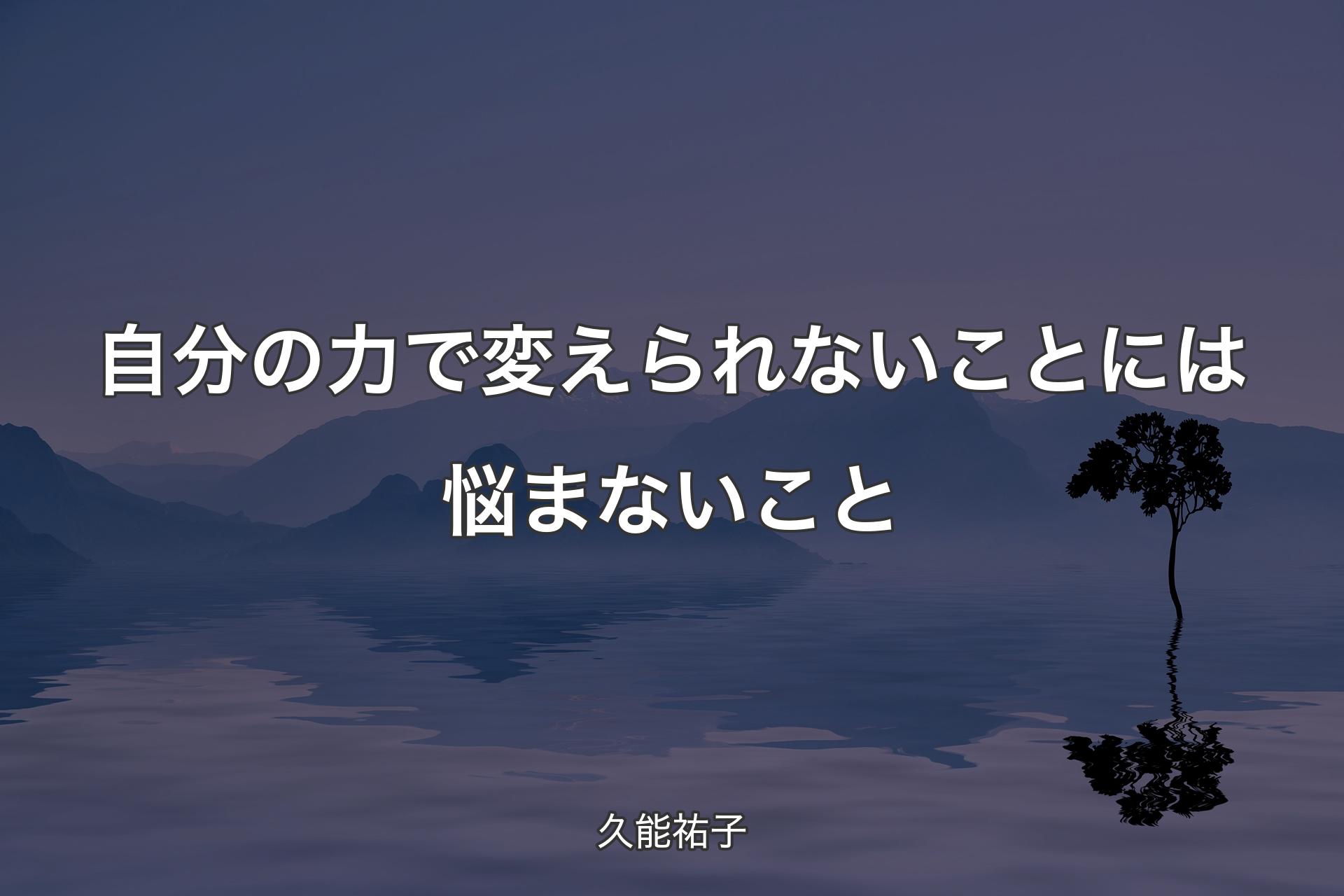 自分の力で変えられないことには悩まないこと - 久能祐子