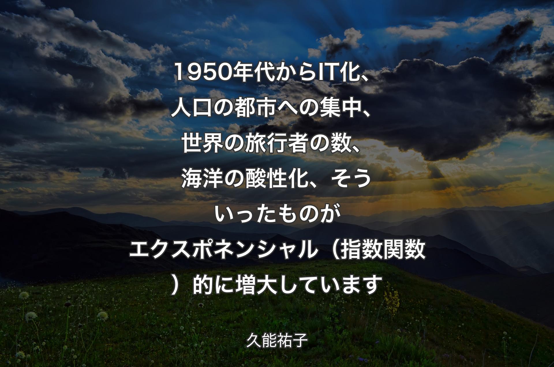 1950年代からIT化、人口の都市への集中、世界の旅行者の数、海洋の酸性化、そういったものがエクスポネンシャル（指数関数）的に増大しています - 久能祐子